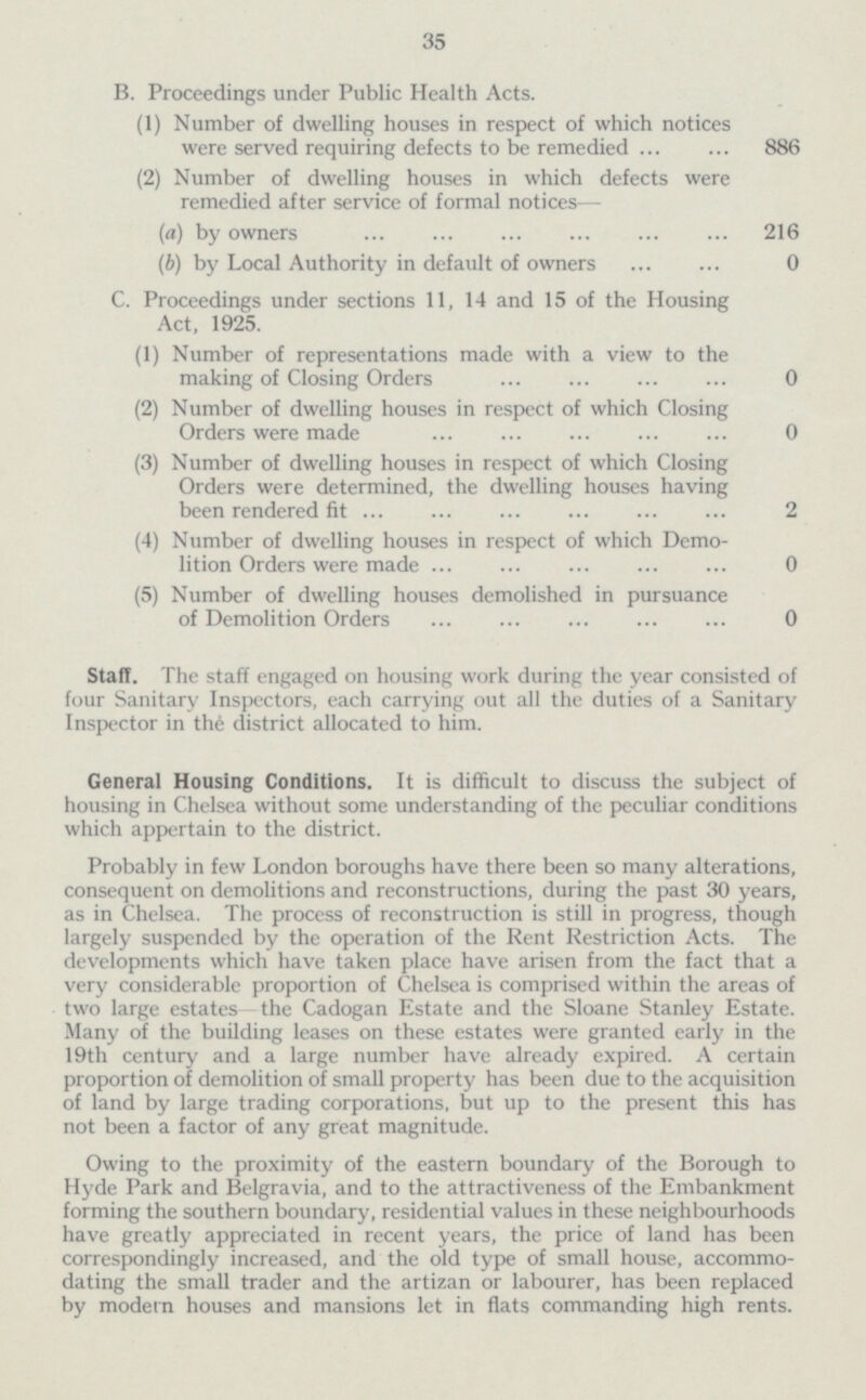 35 B. Proceedings under Public Health Acts. (1) Number of dwelling houses in respect of which notices were served requiring defects to be remedied 886 (2) Number of dwelling houses in which defects were remedied after service of formal notices— (a) by owners 216 (b) by Local Authority in default of owners 0 C. Proceedings under sections 11, 14 and 15 of the Housing Act, 1925. (1) Number of representations made with a view to the making of Closing Orders 0 (2) Number of dwelling houses in respect of which Closing Orders were made 0 (3) Number of dwelling houses in respect of which Closing Orders were determined, the dwelling houses having been rendered fit 2 (4) Number of dwelling houses in respect of which Demo lition Orders were made 0 (5) Number of dwelling houses demolished in pursuance of Demolition Orders 0 Staff. The staff engaged on housing work during the year consisted of four Sanitary Inspectors, each carrying out all the duties of a Sanitary Inspector in the district allocated to him. General Housing Conditions. It is difficult to discuss the subject of housing in Chelsea without some understanding of the peculiar conditions which appertain to the district. Probably in few London boroughs have there been so many alterations, consequent on demolitions and reconstructions, during the past 30 years, as in Chelsea. The process of reconstruction is still in progress, though largely suspended by the operation of the Rent Restriction Acts. The developments which have taken place have arisen from the fact that a very considerable proportion of Chelsea is comprised within the areas of two large estates the Cadogan Estate and the Sloane Stanley Estate. Many of the building leases on these estates were granted early in the 19th century and a large number have already expired. A certain proportion of demolition of small property has been due to the acquisition of land by large trading corporations, but up to the present this has not been a factor of any great magnitude. Owing to the proximity of the eastern boundary of the Borough to Hyde Park and Belgravia, and to the attractiveness of the Embankment forming the southern boundary, residential values in these neighbourhoods have greatly appreciated in recent years, the price of land has been correspondingly increased, and the old type of small house, accommo dating the small trader and the artizan or labourer, has been replaced by modern houses and mansions let in flats commanding high rents.