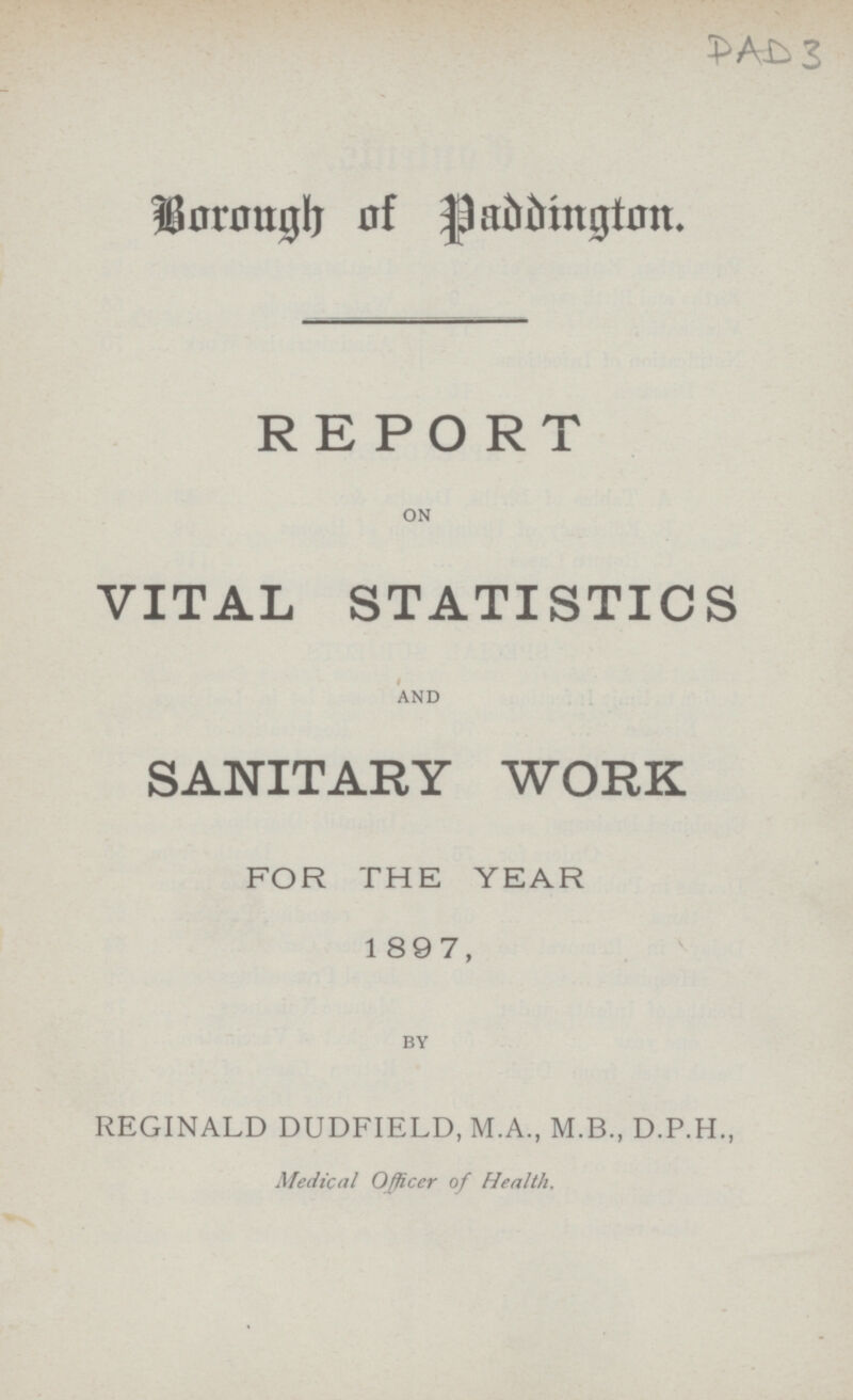 PAD 3 Borough of Paddington. REPORT ON VITAL STATISTICS AND SANITARY WORK FOR THE YEAR 1897, BY REGINALD DUDFIELD,M.A.,M.B.,D.P.H., Medical Officer of Health.