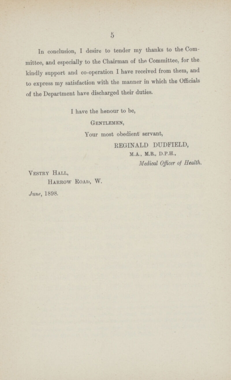 5 In conclusion, I desire to tender my thanks to the Com mittee, and especially to the Chairman of the Committee, for the kindly support and co-operation I have received from them, and to express my satisfaction with the manner in which the Officials of the Department have discharged their duties. I have the honour to be, Gentlemen, Your most obedient servant, REGINALD DUDFIELD, m.a., M.b., d.p.h., Medical Officer of Health. Vestry Hall, Harrow Road, W. June, 1898.