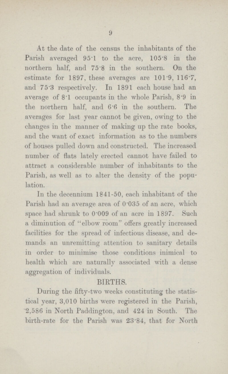 9 At the date of the census the inhabitants of the Parish averaged 95.1 to the acre, 105.8 in the northern half, and 75.8 in the southern. On the estimate for 1897, these averages are 101.9, 116.7, and 75.3 respectively. In 1891 each house had an average of 8.1 occupants in the whole Parish, 8.9 in the northern half, and 6.6 in the southern. The averages for last year cannot be given, owing to the changes in the manner of making up the rate books, and the want of exact information as to the numbers of houses pulled down and constructed. The increased number of flats lately erected cannot have failed to attract a considerable number of inhabitants to the Parish, as well as to alter the density of the popu lation. In the decennium 1841-50, each inhabitant of the Parish had an average area of 0.035 of an acre, which space had shrunk to 0'009 of an acre in 1897. Such a diminution of elbow room offers greatly increased facilities for the spread of infectious disease, and de mands an unremitting attention to sanitary details in order to minimise those conditions inimical to health which are naturally associated with a dense aggregation of individuals. BIRTHS. During the fifty-two weeks constituting the statis tical year, 3,010 births were registered in the Parish, 2,586 in North Paddington, and 424 in South. The birth-rate for the Parish was 23.84, that for North