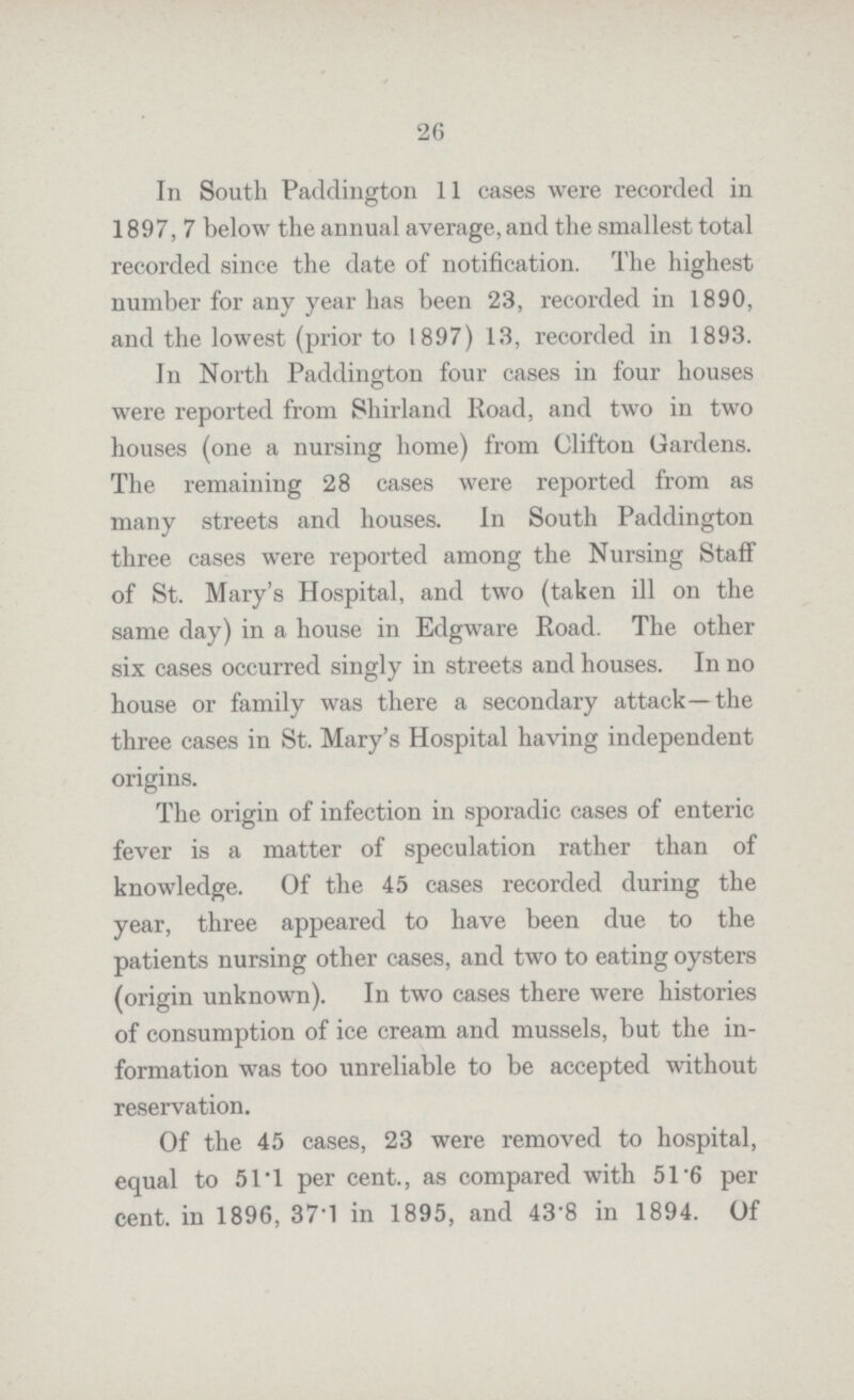 26 In South Paddington 11 cases were recorded in 1897, 7 below the annual average, and the smallest total recorded since the date of notification. The highest number for any year has been 23, recorded in 1890, and the lowest (prior to 1897) 13, recorded in 1893. In North Paddington four cases in four houses were reported from Shirland Road, and two in two houses (one a nursing home) from Clifton Gardens. The remaining 28 cases were reported from as many streets and houses. In South Paddington three cases were reported among the Nursing Staff of St. Mary's Hospital, and two (taken ill on the same day) in a house in Edgware Road. The other six cases occurred singly in streets and houses. In no house or family was there a secondary attack—the three cases in St. Mary's Hospital having independent origins. The origin of infection in sporadic cases of enteric fever is a matter of speculation rather than of knowledge. Of the 45 cases recorded during the year, three appeared to have been due to the patients nursing other cases, and two to eating oysters (origin unknown). In two cases there were histories of consumption of ice cream and mussels, but the in formation was too unreliable to be accepted without reservation. Of the 45 cases, 23 were removed to hospital, equal to 51.1 per cent., as compared with 51.6 per cent. in 1896, 37.1 in 1895, and 43.8 in 1894. Of