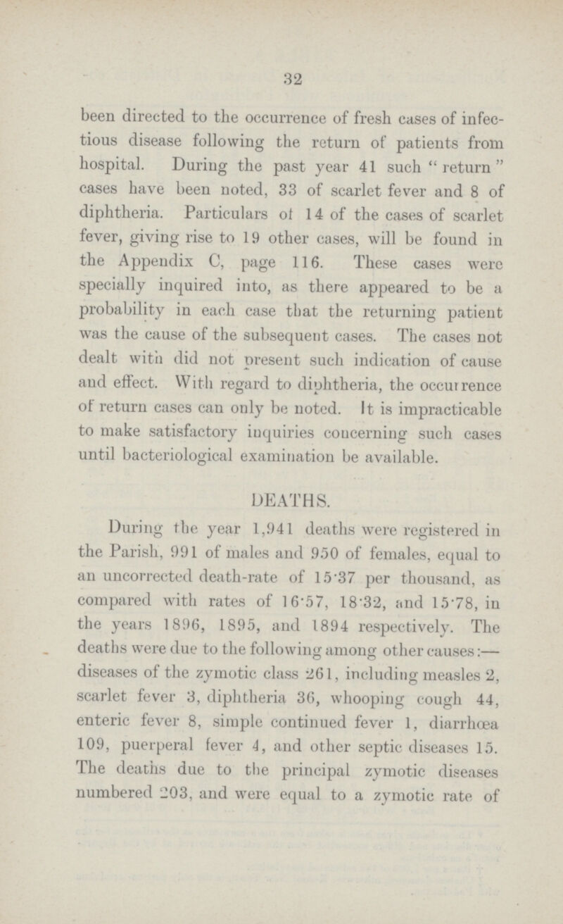32 been directed to the occurrence of fresh cases of infec tious disease following the return of patients from hospital. During the past year 41 such return cases have been noted, 33 of scarlet fever and 8 of diphtheria. Particulars of 14 of the cases of scarlet fever, giving rise to 19 other cases, will be found in the Appendix C, page 116. These cases were specially inquired into, as there appeared to be a probability in each case that the returning patient was the cause of the subsequent cases. The cases not dealt with did not present such indication of cause and effect. With regard to diphtheria, the occurrence of return cases can only be noted. It is impracticable to make satisfactory inquiries concerning such cases until bacteriological examination be available. DEATHS. During the year 1,941 deaths were registered in the Parish, 991 of males and 950 of females, equal to an uncorrected death-rate of 15.37 per thousand, as compared with rates of 16.57, 18.32, and 15.78, in the years 1896, 1895, and 1894 respectively. The deaths were due to the following among other causes:— diseases of the zymotic class 261, including measles 2, scarlet fever 3, diphtheria 36, whooping cough 44, enteric fever 8, simple continued fever 1, diarrhœa 109, puerperal fever 4, and other septic diseases 15. The deaths due to the principal zymotic diseases numbered 203, and were equal to a zymotic rate of
