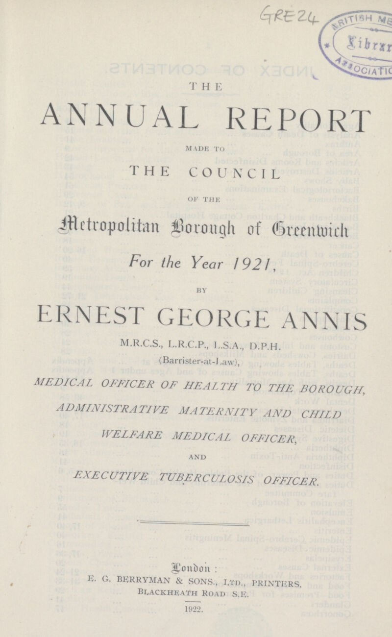 GRE 24 T H E ANNUAL REPORT made to THE COUNCIL of the Metropolitan borough of Greenwich For the Year 1921, by ERNEST GEORGE ANNIS M.R.C.S., L.R.C.P., L.S.A., D.P.H. (Barrister-at-l.aw), MEDICAL OFFICER OF HEALTH TO THE BOROUGH ADMINISTRATIVE MATERNITY AND CHILD WELFARE MEDICAL OFFICER, and EXECUTIVE TUBERCULOSIS OFFICER. London: E. G. BERRYMAN & SONS., LTD., PRINTERS. Blackheath Road S.E. 1922.
