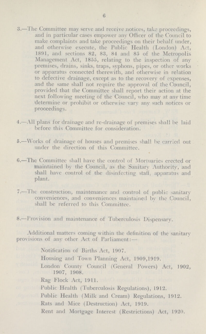 6 3.—The Committee may serve and receive notices, take proceedings, and in particular cases empower any Officer of the Council to make complaints and take proceedings on their behalf under, and otherwise execute, the Public Health (London) Act, 1891, and sections 82, 83, 84 and 85 of the Metropolis Management Act, 1855, relating to the inspection of any premises, drains, sinks, traps, syphons, pipes, or other works or apparatus connected therewith, and otherwise in relation to defective drainage, except as to the recovery of expenses, and the same shall not require the approval of the Council, provided that the Committee shall report their action at the next following meeting of the Council, who may at anytime determine or prohibit or otherwise vary any such notices or proceedings. 4.—All plans for drainage and re-drainage of premises shall be laid before this Committee for consideration. 5.—W orks of drainage of houses and premises shall be carried out under the direction of this Committee. G.—The Committee shall have the control of Mortuaries erected or (maintained by the Council, as the Sanitary Authority, and shall have control of the disinfecting stall, apparatus and plant. 7.—The construction, maintenance and control of public sanitary conveniences, and conveniences maintained by the Council, shall be referred to this Committee. 8.—Provision and maintenance of Tuberculosis Dispensary. Additional matters coming within the definition of the sanitary provisions of any other Act of Parliament: — Notification of Births Act, 1907. Housing and Town Planning Act, 1909,1919. London County Council (General Powers) Act, 1902, 1907, 1908. Rag Flock Act, 1911. Public Health (Tuberculosis Regulations), 1912. Public Health (Milk and Cream) Regulations, 1912. Rats and Mice (Destruction) Act, 1919. Rent and Mortgage Interest (Restrictions) Act, 1920.