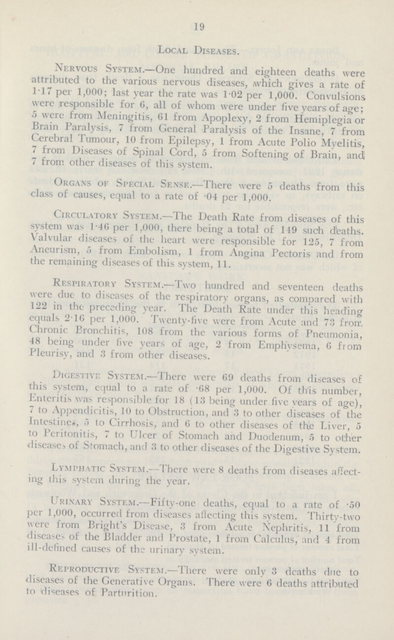 19 Local Diseases. Nervous System.—One hundred and eighteen deaths were attributed to the various nervous diseases, which gives a rate of 1.17 per 1,000; last year the rate was 1.02 per 1,000. Convulsions were responsible for 6, all of whom were under five years of age; 5 were from Meningitis, 61 from Apoplexy, 2 from Hemiplegia or Brain Paralysis, 7 from General Paralysis of the Insane, 7 from Cerebral Tumour, 10 from Epilepsy, 1 from Acute Polio Myelitis, 7 from Diseases of Spinal Cord, 5 from Softening of Brain, andj 7 from other diseases of this system. Organs of Special Sense.—There were 5 deaths from this class of causes, equal to a rate of .04 per 1,000. Circulatory System.—The Death Rate from diseases of this system was 1.46 per 1,000, there being a total of 119 such deaths. Valvular diseases of the heart were responsible for 12.5, 7 from Aneurism, 5 from Embolism, 1 from Angina Pectoris and from the remaining diseases of this system, 11. Respiratory System.—Two hundred and seventeen deaths were due to diseases of the respiratory organs, as compared with 122 in the preceding year. The Death Rate under this heading equals 216 per 1,000. Twenty.five were from Acute and 73 frorr, Chronic Bronchitis, 108 from the various forms of Pneumonia, 48 being under five years of age, 2 from Emphysema, 6 from Pleurisy, and 3 from other diseases. Digestive System.—There were 69 deaths from diseases of this system, equal to a rate of 68 per 1,000. Of this number, Enteritis was responsible for 18 (13 being under five years of age), 7 to Appendicitis, 10 to Obstruction, and 3 to other diseases of the Intestines, 5 to Cirrhosis, and 6 to other diseases of the Liver, 5 to Peritonitis, 7 to Ulcer of Stomach and Duodenum, 5 to other disease, of Stomach, and 3 to other diseases of the Digestive System. Lymphatic System.—There were 8 deaths from diseases affect ing this system during the year. Urinary System.—Fifty.one deaths, equal to a rate of 50 per 1,000, occurred from diseases affecting this system. Thirty.two were from Bright's Disease, 3 from Acute Nephritis, 11 from disease of the Bladder and Prostate, 1 from Calculus, and 4 from ill.defined causes of the urinary system. Reproductive System.—There were only 3 deaths due to diseases of the Generative Organs. There were 6 deaths attributed to diseases of Parturition.