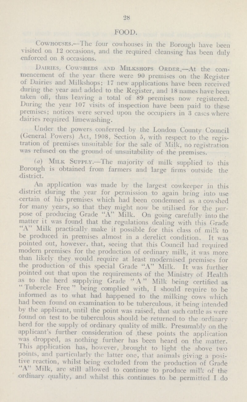 28 FOOD. Cowhouses.—The four cowhouses in the Borough have been visited on 12 occasions, and the required cleansing has been duly enforced on 8 occasions. Dairies, Cowsheds and Milkshops Order.—At the com mencement of the year there were 90 premises on the Register of Dairies and Milkshops; 17 new applications have been received during the year and added to the Register, and 18 names have been taken oft, thus leaving a total of 89 premises now registered. During the year 107 visits of inspection have been paid to these premises; notices were served upon the occupiers in 3 cases where dairies required limewashing. Under the powers conferred by the London County Council (Ceneral Powers) Act, 1908, Section 5, with respect to the regis tration of premises unsuitable for the sale of Milk, no registration was refused on the ground of unsuitability of the premises. (a) Milk Supply.—The majority of milk supplied to this Borough is obtained from farmers and large firms outside the district. An application was made by the largest cowkeeper in this district tduring the year for permission to again bring into use certain of his premises which had been condemned as a cowshed for many years, so that they might now be utilised for t;he pur pose of producing Grade A Milk. On going carefully into the matter it was found that the regulations dealing with this Grade A Milk practically make it possible for this class of milk to be produced in premises almost in a derelict condition. It was pointed out, however, that, seeing that this Council had required modern premises for the production of ordinary milk, it was more than likely they would require at least modernised premises for the production of this special Grade A Milk. It was further pointed out that upon the requirements of the Ministry of Health as to the herd supplying Grade A Milk being certified as Tubercle Free being complied with, I should require to be informed as to what had happened to the milking cows which had been found on examination to be tuberculous, it being intended by the applicant, until the point was raised, that such cattle as were found on test to be tuberculous should be returned to the ordinary herd for the supply of ordinary quality of milk. Presumably on the applicant's further consideration of these points the application was dropped, as nothing further has been heard on the matter. This application has, however, brought to light the above two points, and particularly the latter one, that animals giving a posi tive reaction, whilst being excluded from the production of Grade A Milk, are still allowed to continue to produce milk of the ordinary quality, and whilst this continues to be permitted I do