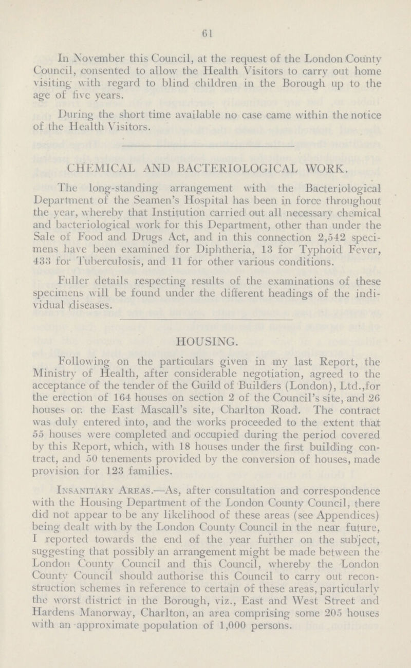 61 In November this Council, at the request of the London County Council, consented to allow the Health Visitors to carry out home visiting; with regard to blind children in the Borough up to the age of five years. During the short time available no case came within the notice of the Health Visitors. CHEMICAL AND BACTERIOLOGICAL WORK. The long-standing arrangement with the Bacteriological Department of the Seamen's Hospital has been in force throughout the year, whereby that Institution carried out all necessary chemical and bacteriological work for this Department, other than under the Sale of Food and Drugs Act, and in this connection 2,542 speci mens have been examined for Diphtheria, 13 for Typhoid Fever, 433 for Tuberculosis, and 11 for other various conditions. Fuller details respecting results of the examinations of these specimens will be found under the different headings of the indi vidual diseases. HOUSING. Following on the particulars given in my last Report, the Ministry of Health, after considerable negotiation, agreed to the acceptance of the tender of the Guild of Builders (London), Ltd.,for the erection of 164 houses on section 2 of the Council's site, and 26 houses or. the East Mascall's site, Charlton Road. The contract was duly entered into, and the works proceeded to the extent that 55 houses were completed and occupied during the period covered by this Report, which, with 18 houses under the first building con tract, and 50 tenements provided by the conversion of houses, made provision for 123 families. Insanitary Areas.—As, after consultation and correspondence with the Housing Department of the London County Council, there did not appear to be any likelihood of these areas (see Appendices) being dealt with by the London County Council in the near future, I reported towards the end of the year further on the subject, suggesting that possibly an arrangement might be made between the London County Council and this Council, whereby the London County Council should authorise this Council to carry out recon struction schemes in reference to certain of these areas, particularly the worst district in the Borough, viz., East and West Street and Hardens Manorway, Charlton, an area comprising some 205 houses with an approximate population of 1,000 persons.