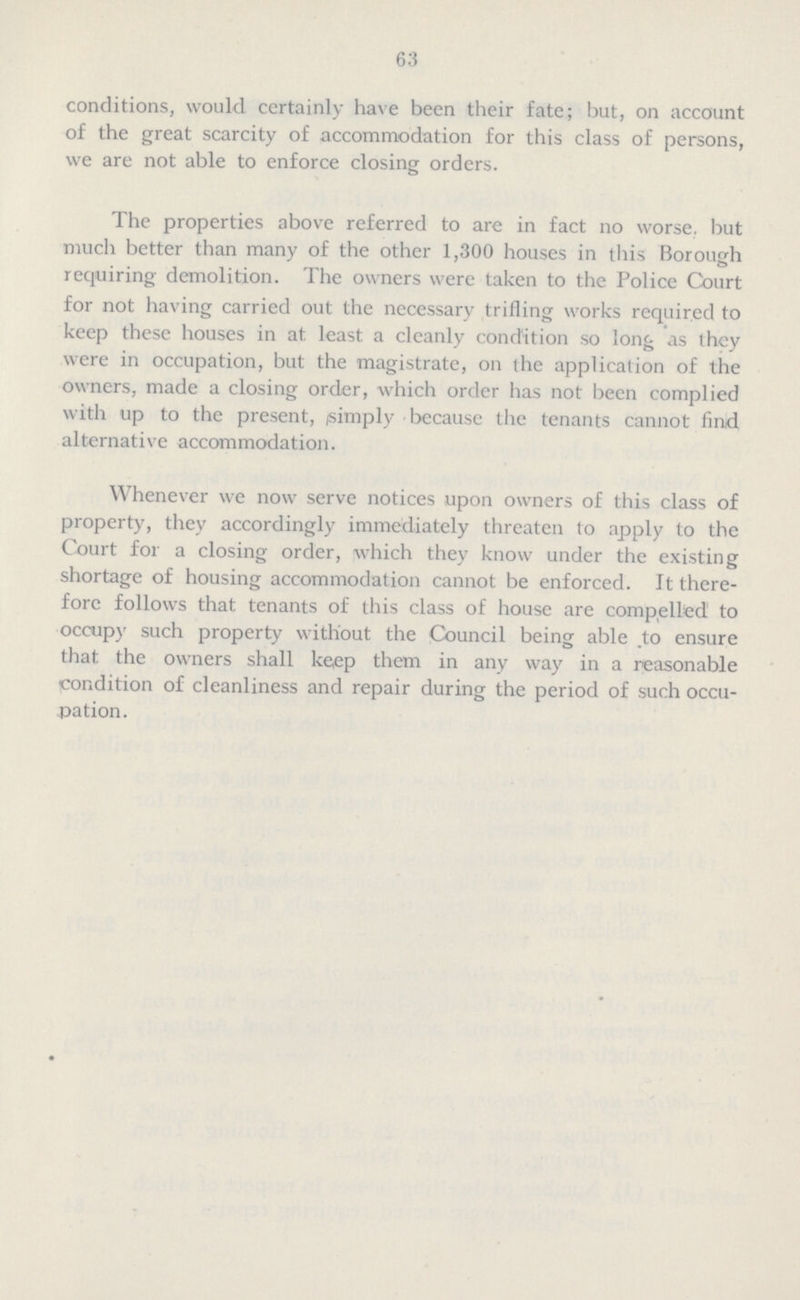 63 conditions, would certainly have been their fate; but, on account of the great scarcity of accommodation for this class of persons, we are not able to enforce closing orders. The properties above referred to are in fact no worse, but much better than many of the other 1,300 houses in this Borough requiring demolition. The owners were taken to the Police Court for not having carried out the necessary trifling works required to keep these houses in at least a cleanly condition so long as they were in occupation, but the magistrate, on the application of the owners, made a closing order, which order has not been complied with up to the present, simply because the tenants cannot find alternative accommodation. Whenever we now serve notices upon owners of this class of property, they accordingly immediately threaten to apply to the Court for a closing order, which they know under the existing shortage of housing accommodation cannot be enforced. It there fore follows that tenants of this class of house are compelled to occupy such property without the Council being able to ensure that the owners shall ke,ep them in any way in a reasonable condition of cleanliness and repair during the period of such occu pation.