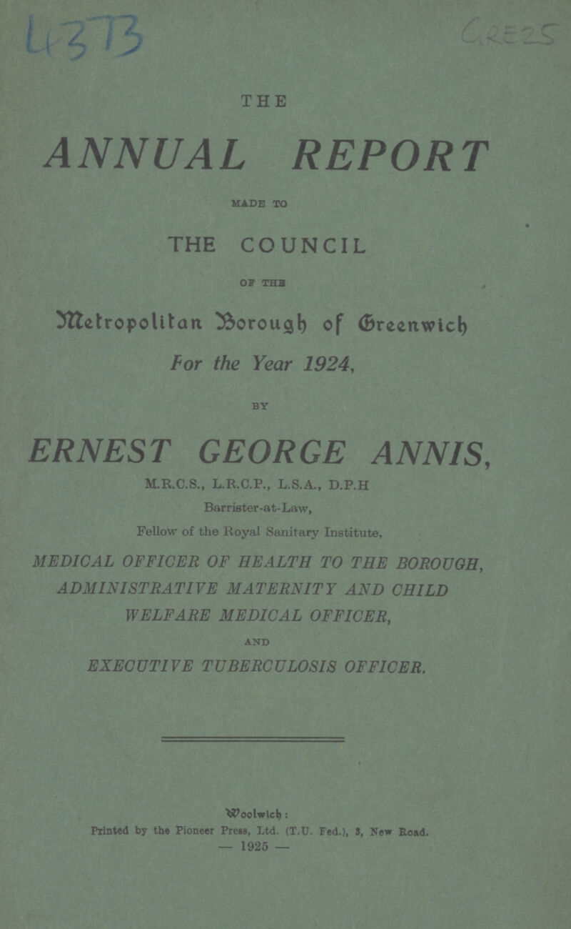 4373 GRE25 THE ANNUAL REPORT made to THE COUNCIL OF the Metropolitan Borough of Greenwich For the Year 1924, BY ERNEST GEORGE ANNIS, M.R.C.S., L.R.C.P., L.S.A., D.P.H Barrister.at.Law, Fellow of the Royal Sanitary Institute, MEDICAL OFFICER OF HEALTH TO THE BOROUGH, ADMINISTRATIVE MATERNITY AND CHILD WELFARE MEDICAL OFFICER, AND EXECUTIVE TUBERCULOSIS OFFICER. Woolwich: Printed by the Pioneer Press, Ltd. (T.U. Fed.), S, New Head. — 1925 —