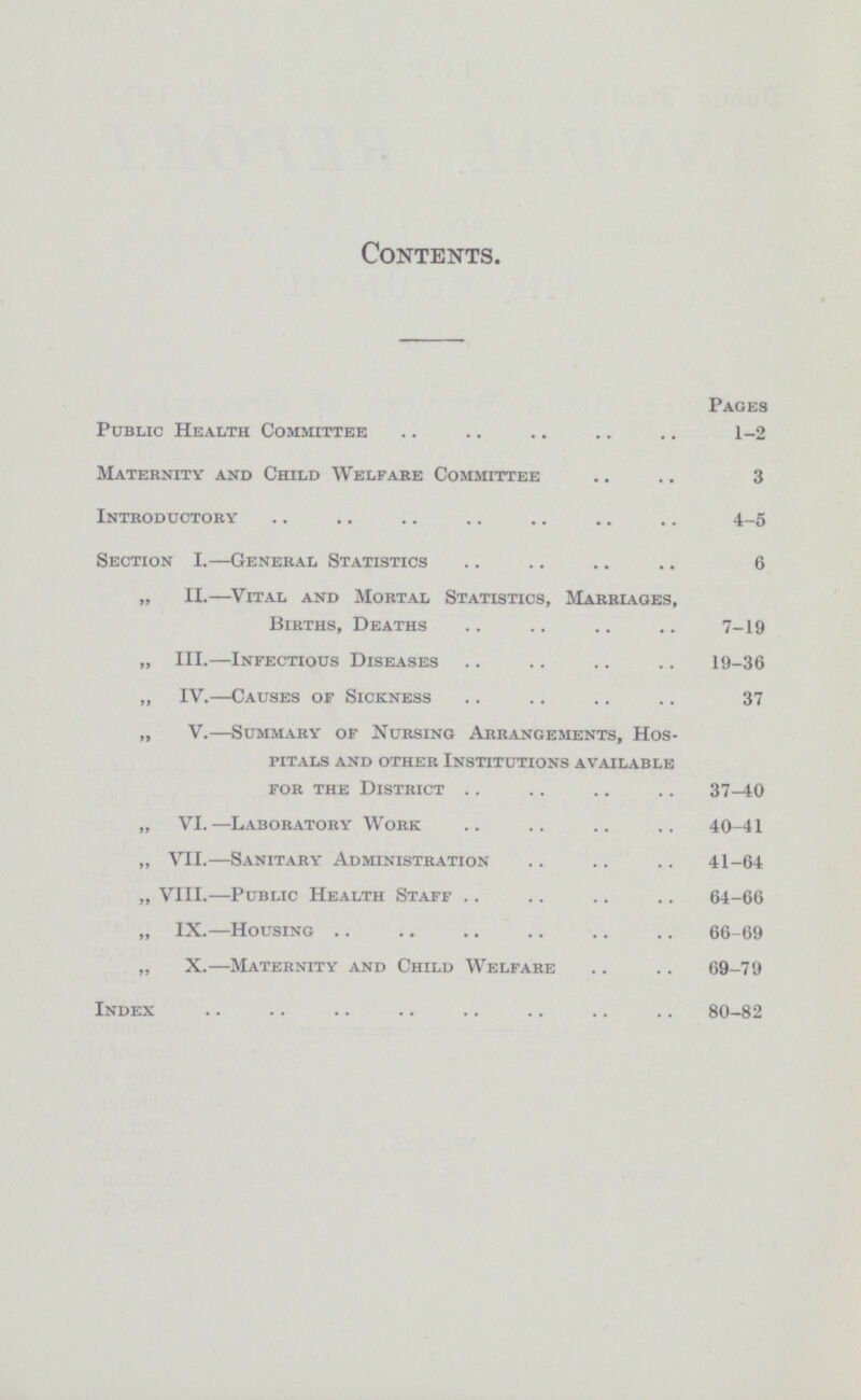 Contents. Pages Public Health Committee 1-2 Maternity and Child Welfare Committee 3 Introductory 4.5 Section I.—General Statistics 6 „ II.—.Vital and Mortal Statistics, Marriages, Births, Deaths 7-19 „ III.—Infectious Diseases 19-36 „ IV.—Causes of Sickness 37 „ V.—Summary of Nursing Arrangements, Hos pitals and other Institutions available for the District 37.40 „ VI.—Laboratory Work 40-41 „ VII.—Sanitary Administration 41-64 „ VIII.—Public Health Staff 64-66 „ IX.—Housing 66-69 „ X.—Maternity and Child Welfare 69-79 Index 80-82