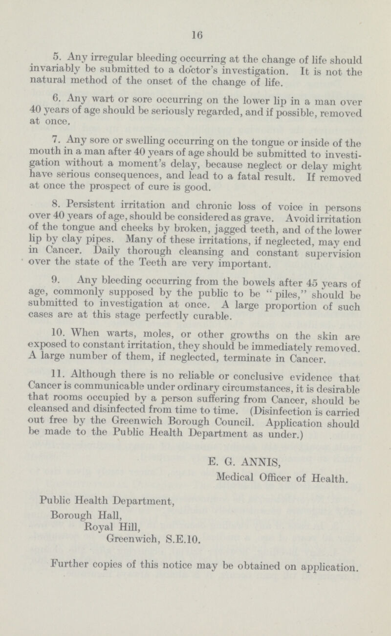 16 5. Any irregular bleeding occurring at the change of life should invariably be submitted to a doctor's investigation. It is not the natural method of the onset of the change of life. 6. Any wart or sore occurring on the lower lip in a man over 40 years of age should be seriously regarded, and if possible, removed at once. 7. Any sore or swelling occurring on the tongue or inside of the mouth in a man after 40 years of age should be submitted to investi gation without a moment's delay, because neglect or delay might have serious consequences, and lead to a fatal result. If removed at once the prospect of cure is good. 8. Persistent irritation and chronic loss of voice in persons over 40 years of age, should be considered as grave. Avoid irritation of the tongue and cheeks by broken, jagged teeth, and of the lower lip by clay pipes. Many of these irritations, if neglected, may end in Cancer. Daily thorough cleansing and constant supervision over the state of the Teeth are very important. 9. Any bleeding occurring from the bowels after 45 years of age, commonly supposed by the public to be  piles, should be submitted to investigation at once. A large proportion of such cases are at this stage perfectly curable. 10. When warts, moles, or other growths on the skin are exposed to constant irritation, they should be immediately removed. A large number of them, if neglected, terminate in Cancer. 11. Although there is no reliable or conclusive evidence that Cancer is communicable under ordinary circumstances, it is desirable that rooms occupied by a person suffering from Cancer, should be cleansed and disinfected from time to time. (Disinfection is carried out free by the Greenwich Borough Council. Application should be made to the Public Health Department as under.) E. G. ANNIS, Medical Officer of Health. Public Health Department, Borough Hall, Royal Hill, Greenwich, S.E.10. Further copies of this notice may be obtained on application.