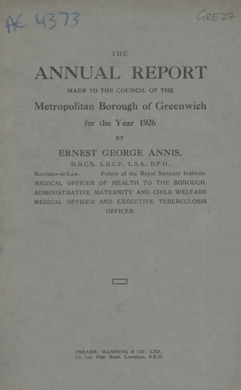 AC 4373 Gre 27 THE ANNUAL REPORT MADE TO THE COUNCIL OF THE Metropolitan Borough of Greenwich for the Year 1926 BY ERNEST GEORGE ANNIS, M.R.C.S., L.R.C.P., L.S.A., D.P.H., Barrister-at-Law. Fellow of the Royal Sanitary Institute. MEDICAL OFFICER OF HEALTH TO THE BOROUGH, ADMINISTRATIVE MATERNITY AND CHILD WELFARE MEDICAL OFFICER AND EXECUTIVE TUBERCULOSIS OFFICER. freame. manning & co., ltd., 12a, Lee High Road. Lewisham, S.E.13.