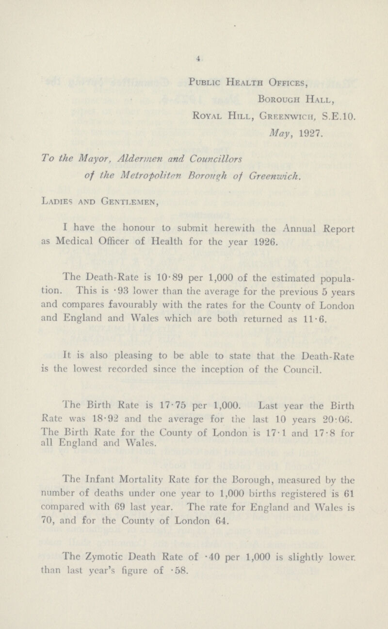 4 Public Health Offices, Borough Hall. Royal Hill, Greenwich, S.E.10. May, 1927. To the Mayor, Aldermen and Councillors of the Metropolitan Borough of Greenwich. Ladies and Gentlemen, I have the honour to submit herewith the Annual Report as Medical Officer of Health for the year 1926. The Death-Rate is 10.89 per 1,000 of the estimated popula tion. This is .93 lower than the average for the previous 5 years and compares favourably with the rates for the County of London and England and Wales which are both returned as 11.6. It is also pleasing to be able to state that the Death-Rate is the lowest recorded since the inception of the Council. The Birth Rate is 17.75 per 1,000. Last year the Birth Rate was 18.92 and the average for the last 10 years 20.06. The Birth Rate for the County of London is 17.1 and 17.8 for all England and Wales. The Infant Mortality Rate for the Borough, measured by the number of deaths under one year to 1,000 births registered is 61 compared with 69 last year. The rate for England and Wales is 70, and for the County of London 64. The Zymotic Death Rate of .40 per 1,000 is slightly lower than last year's figure of .58.