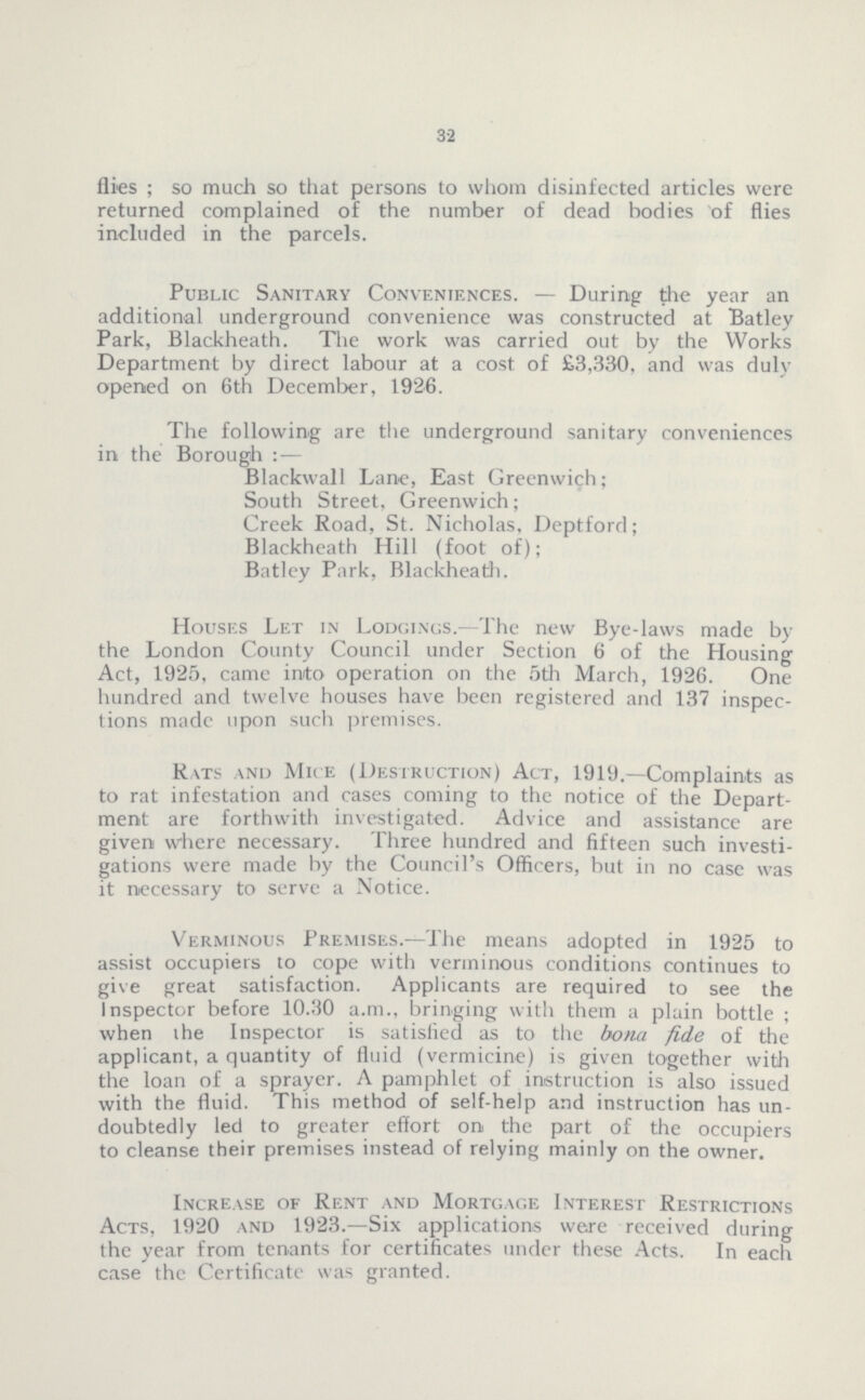 32 flies; so much so that persons to whom disinfected articles were returned complained of the number of dead bodies of flies included in the parcels. Public Sanitary Conveniences.— During the year an additional underground convenience was constructed at Batley Park, Blackheath. The work was carried out by the Works Department by direct labour at a cost of £3,330, and was duly opened on 6th December, 1926. The following are the underground sanitary conveniences in the Borough:— Blackwall Lane, East Greenwich; South Street, Greenwich; Creek Road, St. Nicholas, Deptford; Blackheath Hill (foot of); Batley Park, Blackheath. Houses Let in Lodgings.—The new Bye-laws made by the London County Council under Section 6 of the Housing Act, 1925, came inito operation on the 5th March, 1926. One hundred and twelve houses have been registered and 137 inspec tions made upon such premises. Rats and Mice (Destruction) Act, 1919.—Complaints as to rat infestation and cases coming to the notice of the Depart ment are forthwith investigated. Advice and assistance are given where necessary. Three hundred and fifteen such investi gations were made by the Council's Officers, but in no case was it necessary to serve a Notice. Verminous Premises.—The means adopted in 1925 to assist occupiers to cope with verminous conditions continues to give great satisfaction. Applicants are required to see the Inspector before 10.30 a.m., bringing with them a plain bottle; when the Inspector is satisfied as to the bona fide of the applicant, a quantity of fluid (vermicine) is given together with the loan of a sprayer. A pamphlet of instruction is also issued with the fluid. This method of self-help and instruction has un doubtedly led to greater effort on the part of the occupiers to cleanse their premises instead of relying mainly on the owner. Increase of Rent and Mortgage Interest Restrictions Acts, 1920 and 1923.—Six applications were received during the year from tenants for certificates under these Acts. In each case the Certificate was granted.