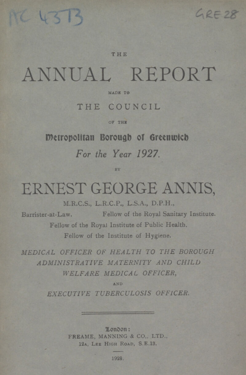 AC 4373 GRE 28 THE ANNUAL REPORT made to THE COUNCIL of the metropolitan Borough or Greenwich For the Year 1927, by ERNEST GEORGE ANNIS, M.R.C.S., L.R.C.P., L.S.A., D.P.H., Barrister-at-Law. Fellow of the Royal Sanitary Institute. Fellow of the Royal Institute of Public Health. Fellow of the Institute of Hygiene. MEDICAL OFFICER OF HEALTH TO THE BOROUGH ADMINISTRATIVE MATERNITY AND CHILD WELFARE MEDICAL OFFICER, and EXECUTIVE TUBERCULOSIS OFFICER. London: FREAME, MANNING & CO., LTD., 12a, Lee High Road, S.E.13. 1928.