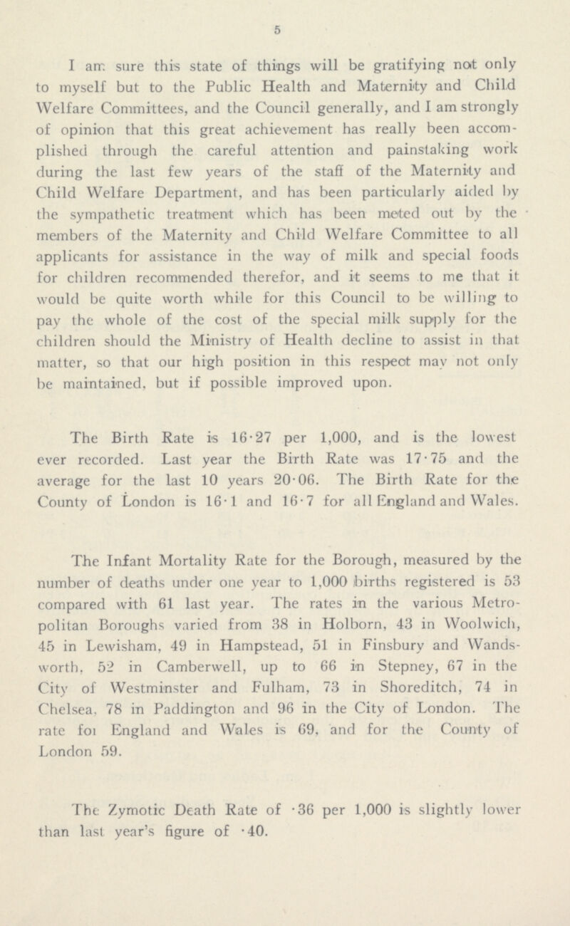 5 I am sure this state of things will be gratifying not only to myself but to the Public Health and Maternity and Child Welfare Committees, and the Council generally, and I am strongly of opinion that this great achievement has really been accom plished through the careful attention and painstaking work during the last few years of the staff of the Maternity and Child Welfare Department, and has been particularly aided by the sympathetic treatment which has been meted out by the members of the Maternity and Child Welfare Committee to all applicants for assistance in the way of milk and special foods for children recommended therefor, and it seems to me that it would be quite worth while for this Council to be willing to pay the whole of the cost of the special milk supply for the children should the Ministry of Health decline to assist in that matter, so that our high position in this respeot may not only be maintained, but if possible improved upon. The Birth Rate is 16.27 per 1,000, and is the lowest ever recorded. Last year the Birth Rate was 17.75 and the average for the last 10 years 20.06. The Birth Rate for the County of London is 16.1 and 16.7 for all England and Wales. The Infant Mortality Rate for the Borough, measured by the number of deaths under one year to 1,000 births registered is 53 compared with 61 last year. The rates in the various Metro politan Boroughs varied from 38 in Holborn, 43 in Woolwich, 45 in Lewisham, 49 in Hampstead, 51 in Finsbury and Wands worth. 52 in Camberwell, up to 66 in Stepney, 67 in the City of Westminster and Fulham, 73 in Shoreditch, 74 in Chelsea. 78 in Paddington and 96 in the City of London. The rate foi England and Wales is 69. and for the County of London 59. The Zymotic Death Rate of .36 per 1,000 is slightly lower than last year's figure of .40.