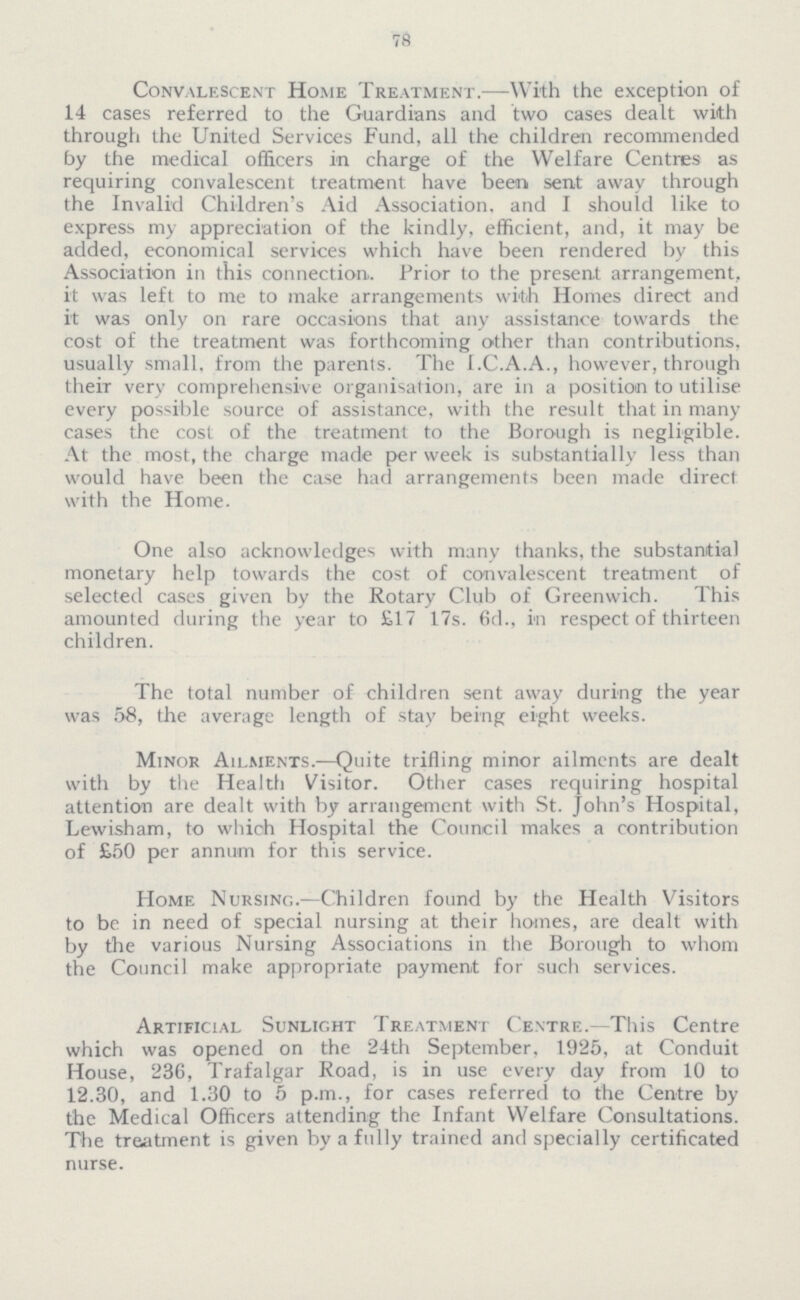 78 Convalescent Home Treatment.—With the exception of 14 cases referred to the Guardians and two cases dealt with through the United Services Fund, all the children recommended by the medical officers in charge of the Welfare Centres as requiring convalescent treatment have been sent away through the Invalid Children's Aid Association, and I should like to express my appreciation of the kindly, efficient, and, it may be added, economical services which have been rendered by this Association in this connection. Prior to the present arrangement, it was left to me to make arrangements with Homes direct and it was only on rare occasions that any assistance towards the cost of the treatment was forthcoming other than contributions, usually small, from the parents. The I.C.A.A., however, through theiT very comprehensive organisation, are in a position to utilise every possible source of assistance, with the result that in many cases the cost of the treatment to the Borough is negligible. At the most, the charge made per week is substantially less than would have been the case had arrangements been made direct with the Home. One also acknowledges with many thanks, the substantial monetary help towards the cost of convalescent treatment of selected cases given by the Rotary Club of Greenwich. This amounted during the year to £17 17s. 6d., in respect of thirteen children. The total number of children sent away during the year was 58, the average length of stay being eight weeks. Minor Ailments.—Quite trifling minor ailments are dealt with by the Health Visitor. Other cases requiring hospital attention are dealt with by arrangement with St. John's Hospital, Lewisham, to which Hospital the Council makes a contribution of £50 per annum for this service. Home Nursing.—Children found by the Health Visitors to be in need of special nursing at their homes, are dealt with by the various Nursing Associations in the Borough to whom the Council make appropriate payment for such services. Artificial Sunlight Treatment Centre.—This Centre which was opened on the 24th September, 1925, at Conduit House, 236, Trafalgar Road, is in use every day from 10 to 12.30, and 1.30 to 5 p.m., for cases referred to the Centre by the Medical Officers attending the Infant Welfare Consultations. The treatment is given by a fully trained and specially certificated nurse.