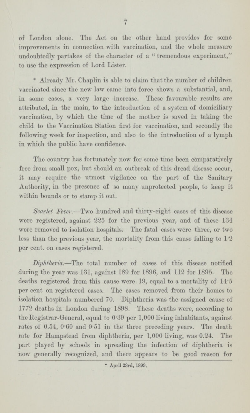 7 of London alone. The Act on the other hand provides for some improvements in connection with vaccination, and the whole measure undoubtedly partakes of the character of a tremendous experiment, to use the expression of Lord Lister. * Already Mr. Chaplin is able to claim that the number of children vaccinated since the new law came into force shows a substantial, and, in some cases, a very large increase. These favourable results are attributed, in the main, to the introduction of a system of domiciliary vaccination, by which the time of the mother is saved in taking the child to the Vaccination Station first for vaccination, and secondly the following week for inspection, and also to the introduction of a lymph in which the public have confidence. The country has fortunately now for some time been comparatively free from small pox, but should an outbreak of this dread disease occur, it may require the utmost vigilance on the part of the Sanitary Authority, in the presence of so many unprotected people, to keep it within bounds or to stamp it out. Scarlet Fever.—Two hundred and thirty-eight cases of this disease were registered, against 225 for the previous year, and of these 134 were removed to isolation hospitals. The fatal cases were three, or two less than the previous year, the mortality from this cause falling to l.2 per cent. on cases registered. Diphtheria.—The total number of cases of this disease notified during the year was 131, against 189 for 1896, and 112 for 1895. The deaths registered from this cause were 19, equal to a mortality of 14.5 per cent on registered cases. The cases removed from their homes to isolation hospitals numbered 70. Diphtheria was the assigned cause of 1772 deaths in London during 1898. These deaths were, according to the Registrar-General, equal to 0.39 per 1,000 living inhabitants, against rates of 0.54, 0.60 and 0.51 in the three preceding years. The death rate for Hampstead from diphtheria, per 1,000 living, was 0.24. The part played by schools in spreading the infection of diphtheria is now generally recognized, and there appears to be good reason for * April 23rd, 1899.