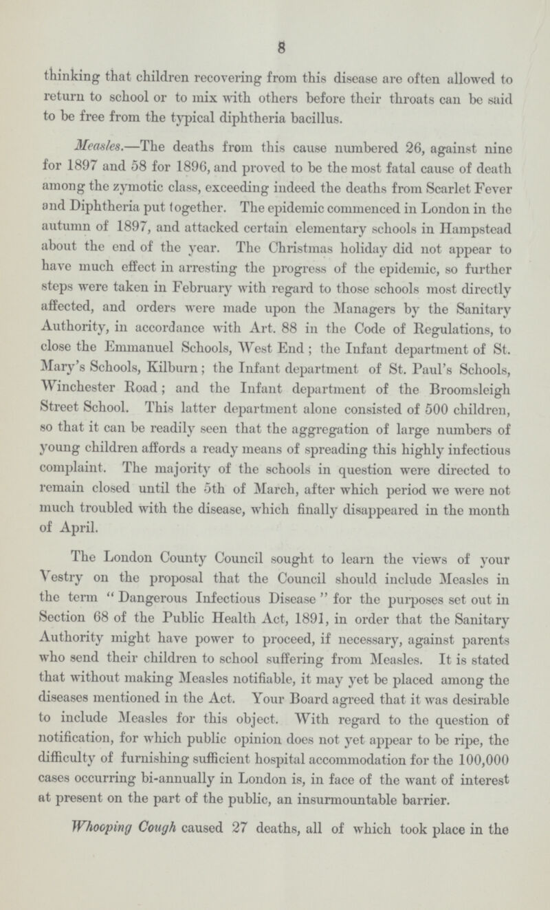 8 thinking that children recovering from this disease are often allowed to return to school or to mix with others before their throats can be said to be free from the typical diphtheria bacillus. Measles.—The deaths from this cause numbered 26, against nine for 1897 and 58 for 1896, and proved to be the most fatal cause of death among the zymotic class, exceeding indeed the deaths from Scarlet Fever and Diphtheria put together. The epidemic commenced in London in the autumn of 1897, and attacked certain elementary schools in Hampstead about the end of the year. The Christmas holiday did not appear to have much effect in arresting the progress of the epidemic, so further steps were taken in February with regard to those schools most directly affected, and orders were made upon the Managers by the Sanitary Authority, in accordance with Art. 88 in the Code of Regulations, to close the Emmanuel Schools, West End ; the Infant department of St. Mary's Schools, Kilburn; the Infant department of St. Paul's Schools, Winchester Road; and the Infant department of the Broomsleigh Street School. This latter department alone consisted of 500 children, so that it can be readily seen that the aggregation of large numbers of young children affords a ready means of spreading this highly infectious complaint. The majority of the schools in question were directed to remain closed until the 5th of March, after which period we were not much troubled with the disease, which finally disappeared in the month of April. The London County Council sought to learn the views of your Vestry on the proposal that the Council should include Measles in the term Dangerous Infectious Disease  for the purposes set out in Section 68 of the Public Health Act, 1891, in order that the Sanitary Authority might have power to proceed, if necessary, against parents who send their children to school suffering from Measles. It is stated that without making Measles notifiable, it may yet be placed among the diseases mentioned in the Act. Your Board agreed that it was desirable to include Measles for this object. With regard to the question of notification, for which public opinion does not yet appear to be ripe, the difficulty of furnishing sufficient hospital accommodation for the 100,000 cases occurring bi-annually in London is, in face of the want of interest at present on the part of the public, an insurmountable barrier. Whooping Cough caused 27 deaths, all of which took place in the