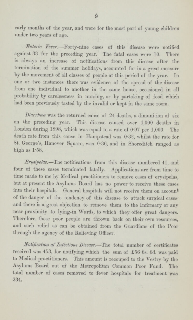 9 early months of the year, and were for the most part of young children under two years of age. Enteric Fever.—Forty-nine cases of this disease were notified against 33 for the preceding year. The fatal cases were 10. There is always an increase of notifications from this disease after the termination of the summer holidays, accounted for in a great measure by the movement of all classes of people at this period of the year. In one or two instances there was evidence of the spread of the disease from one individual to another in the same house, occasioned in all probability by carelessness in nursing, or by partaking of food which had been previously tasted by the invalid or kept in the same room. Diarrhœa was the returned cause of 24 deaths, a dimunition of six on the preceding year. This disease caused over 4,000 deaths in London during 1898, which was equal to a rate of 0.97 per 1,000. The death rate from this cause in Hampstead was 0.32, whilst the rate for St. George's, Hanover Square, was 0.36, and in Shoreditch ranged as high as 1.58. Erysipelas.—The notifications from this disease numbered 41, and four of these cases terminated fatally. Applications are from time to time made to me by Medical practitioners to remove cases of erysipelas, but at present the Asylums Board has no power to receive these cases into their hospitals. General hospitals will not receive them on account of the danger of the tendency of this disease to attack surgical cases' and there is a great objection to remove them to the Infirmary or any near proximity to lying-in Wards, to which they offer great dangers. Therefore, these poor people are thrown back on their own resources, and such relief as can be obtained from the Guardians of the Poor through the agency of the Relieving Officer. Notification of Infectious Disease.—The total number of certificates received was 453, for notifying which the sum of £56 6s. 6d. was paid to Medical practitioners. This amount is recouped to the Vestry by the Asylums Board out of the Metropolitan Common Poor Fund. The total number of cases removed to fever hospitals for treatment was 234.