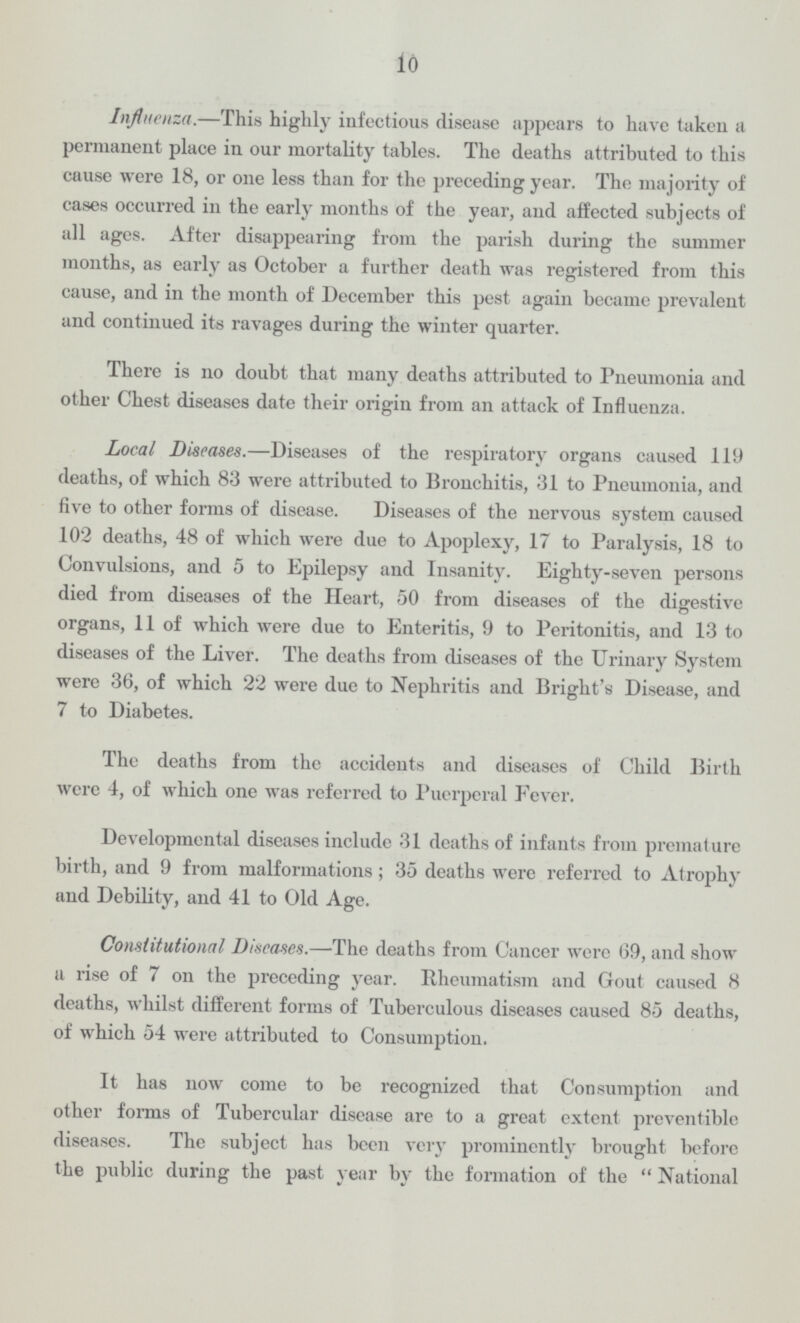 10 Influenza.—This highly infectious disease appears to have taken a permanent place in our mortality tables. The deaths attributed to this cause were 18, or one less than for the preceding year. The majority of cases occurred in the early months of the year, and affected subjects of all ages. After disappearing from the parish during the summer months, as early as October a further death was registered from this cause, and in the month of December this pest again became prevalent and continued its ravages during the winter quarter. There is no doubt that many deaths attributed to Pneumonia and other Chest diseases date their origin from an attack of Influenza. Local Diseases.—Diseases of the respiratory organs caused 119 deaths, of which 83 were attributed to Bronchitis, 31 to Pneumonia, and five to other forms of disease. Diseases of the nervous system caused 102 deaths, 48 of which were due to Apoplexy, 17 to Paralysis, 18 to Convulsions, and 5 to Epilepsy and Insanity. Eighty-seven persons died from diseases of the Heart, 50 from diseases of the digestive organs, 11 of which were due to Enteritis, 9 to Peritonitis, and 13 to diseases of the Liver. The deaths from diseases of the Urinary System were 36, of which 22 were due to Nephritis and Bright's Disease, and 7 to Diabetes. The deaths from the accidents and diseases of Child Birth were 4, of which one was referred to Puerperal Fever. Developmental diseases include 31 deaths of infants from premature birth, and 9 from malformations; 35 deaths were referred to Atrophy and Debility, and 41 to Old Age. Constitutional Diseases.—The deaths from Cancer were 69, and show a rise of 7 on the preceding year. Rheumatism and Gout caused 8 deaths, whilst different forms of Tuberculous diseases caused 85 deaths, of which 54 were attributed to Consumption. It has now come to be recognized that Consumption and other forms of Tubercular disease are to a great extent preventible diseases. The subject has been very prominently brought before the public during the past year by the formation of the  National