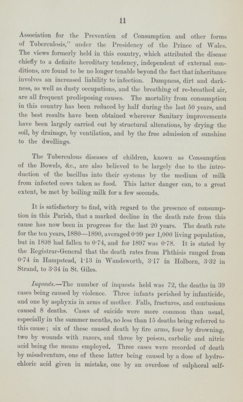 11 Association for the Prevention of Consumption and other forms of Tuberculosis, under the Presidency of the Prince of Wales. The views formerly held in this country, which attributed the disease chiefly to a definite hereditary tendency, independent of external con ditions, are found to be no longer tenable beyond the fact that inheritance involves an increased liability to infection. Dampness, dirt and dark ness, as well as dusty occupations, and the breathing of re-breathed air, are all frequent predisposing causes. The mortality from consumption in this country has been reduced by half during the last 50 years, and the best results have been obtained wherever Sanitary improvements have been largely carried out by structural alterations, by drying the soil, by drainage, by ventilation, and by the free admission of sunshine to the dwellings. The Tuberculous diseases of children, known as Consumption of the Bowels, &c., are also believed to be largely due to the intro duction of the bacillus into their systems by the medium of milk from infected cows taken as food. This latter danger can, to a great extent, be met by boiling milk for a few seconds. It is satisfactory to find, with regard to the presence of consump tion in this Parish, that a marked decline in the death rate from this cause has now been in progress for the last 20 years. The death rate for the ten years, 1880—1890, averaged 0.99 per 1,000 living population, but in 1898 had fallen to 0.74, and for 1897 was 0.78. It is stated by the Registrar-General that the death rates from Phthisis ranged from 0.74 in Hampstead, 1.13 in Wandsworth, 3.17 in Holborn, 332 in Strand, to 3.34 in St. Giles. Inquests.—The number of inquests held was 72, the deaths in 39 cases being caused by violence. Three infants perished by infanticide, and one by asphyxia in arms of mother. Falls, fractures, and contusions caused 8 deaths. Cases of suicide were more common than usual, especially in the summer months, no less than 15 deaths being referred to this cause; six of these caused death by fire arms, four by drowning, two by wounds with razors, and three by poison, carbolic and nitric acid being the means employed. Three cases were recorded of death by misadventure, one of these latter being caused by a dose of hydro chloric acid given in mistake, one by an overdose of sulphoral self¬