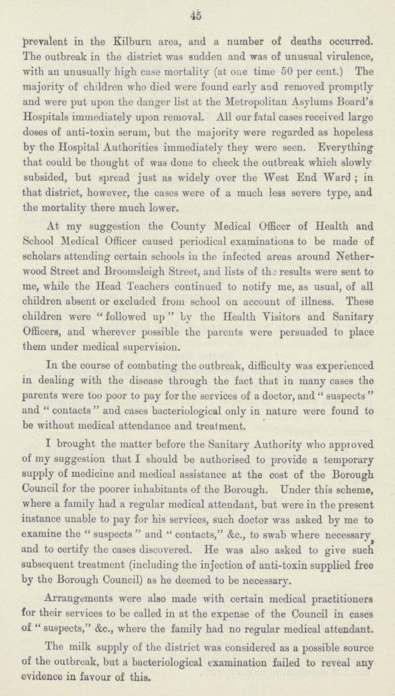 45 prevalent in the Kilburn area, and a number of deaths occurred. The outbreak in the district was sudden and was of unusual virulence, with an unusually high case mortality (at one time 50 per cent.) The majority of children who died were found early and removed promptly and were put upon the danger list at the Metropolitan Asylums Board's Hospitals immediately upon removal. All our fatal cases received large doses of anti-toxin serum, but the majority were regarded as hopeless by the Hospital Authorities immediately they were seen. Everything that could be thought of was done to check the outbreak which slowly subsided, but spread just as widely over the West End Ward ; in that district, however, the cases were of a much less severe type, and the mortality there much lower. At my suggestion the County Medical Officer of Health and School Medical Officer caused periodical examinations to be made of scholars attending certain schools in the infected areas around Nether wood Street and Broomsleigh Street, and lists of the results were sent to me, while the Head Teachers continued to notify me, as usual, of all children absent or excluded from school on account of illness. These children were followed up by the Health Visitors and Sanitary Officers, and wherever possible the parents were persuaded to place them under medical supervision. In the course of combating the outbreak, difficulty was experienced in dealing with the disease through the fact that in many cases the parents were too poor to pay for the services of a doctor, and suspects and contacts and cases bacteriological only in nature were found to be without medical attendance and treatment. I brought the matter before the Sanitary Authority who approved of my suggestion that I should be authorised to provide a temporary supply of medicine and medical assistance at the cost of the Borough Council for the poorer inhabitants of the Borough. Under this scheme, where a family had a regular medical attendant, but were in the present instance unable to pay for his services, such doctor was asked by me to examine the suspects and contacts, &c., to swab where necessary and to certify the cases discovered. He was also asked to give such subsequent treatment (including the injection of anti-toxin supplied free by the Borough Council) as he deemed to be necessary. Arrangements were also made with certain medical practitioners for their services to be called in at the expense of the Council in cases of suspects, &c., where the family had no regular medical attendant. The milk supply of the district was considered as a possible source of the outbreak, but a bacteriological examination failed to reveal any evidence in favour of this.