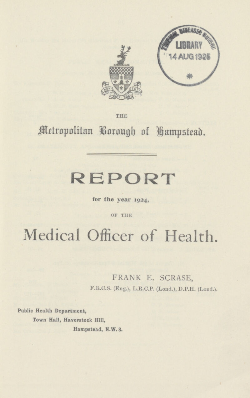 THE Metropolitan Borough of Hampstead. REPORT for the year 1924, of the Medical Officer of Health. FRANK E. SCRASE, F.R.C.S. (Eng.), L.R.C.P. (Lond.), D.P.H. (Lond.). Public Health Department, Town Hall, Haverstock Hill, Hampstead, N.W. 3.