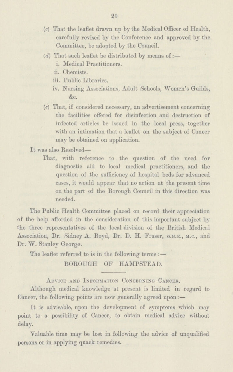 20 (c) That the leaflet drawn up by the Medical Officer of Health, carefully revised by the Conference and approved by the Committee, be adopted by the Council. (d) That such leaflet be distributed by means of:— i. Medical Practitioners. ii. Chemists. iii. Public Libraries. iv. Nursing Associations, Adult Schools, Women's Guilds, &c. (e) That, if considered necessary, an advertisement concerning the facilities offered for disinfection and destruction of infected articles be issued in the local press, together with an intimation that a leaflet on the subject of Cancer may be obtained on application. It was also Resolved— That, with reference to the question of the need for diagnostic aid to local medical practitioners, and the question of the sufficiency of hospital beds for advanced cases, it would appear that no action at the present time on the part of the Borough Council in this direction was needed. The Public Health Committee placed on record their appreciation of the help afforded in the consideration of this important subject by the three representatives of the local division of the British Medical Association, Dr. Sidney A. Boyd, Dr. D. II. Fraser, o.b.e., m.c., and Dr. W. Stanley George. The leaflet referred to is in the following terms: — BOROUGH OF HAMPSTEAD. Advice and Information Concerning Cancer. Although medical knowledge at present is limited in regard to Cancer, the following points are now generally agreed upon:— It is advisable, upon the development of symptoms which may point to a possibility of Cancer, to obtain medical advice without delay. Valuable time may be lost in following the advice of unqualified persons or in applying quack remedies.