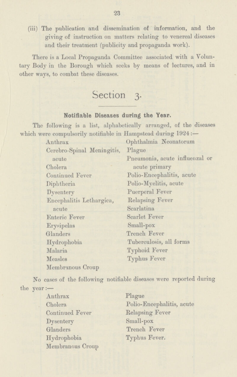 23 (iii) The publication and dissemination of information, and the giving of instruction on matters relating to venereal diseases and their treatment (publicity and propaganda work). There is a Local Propaganda Committee associated with a Volun tary Body in the Borough which seeks by means of lectures, and in other ways, to combat these diseases. Section 3. Notifiable Diseases during the Year. The following is a list, alphabetically arranged, of the diseases which were Compulsorily notifiable in Hampstead during 1924:— Anthrax Cerebro-Spinal Meningitis, acute Cholera Continued Fever Diphtheria Dysentery Encephalitis Lethargica, acute Enteric Fever Erysipelas Glanders Hydrophobia Malaria Measles Membranous Croup Ophthalmia Neonatorum Plague Pneumonia, acute influenzal or acute primary Polio-Encephalitis, acute Polio-Myelitis, acute Puerperal Fever Relapsing Fever Scarlatina Scarlet Fever Small-pox Trench Fever Tuberculosis, all forms Typhoid Fever Typhus Fever No cases of the following notifiable diseases were reported during the year:— Anthrax Cholera Continued Fever Dysentery Glanders Hydrophobia Membranous Croup Plague Polio-Encephalitis, acute Relapsing Fever Small-pox Trench Fever Typhus Fever.