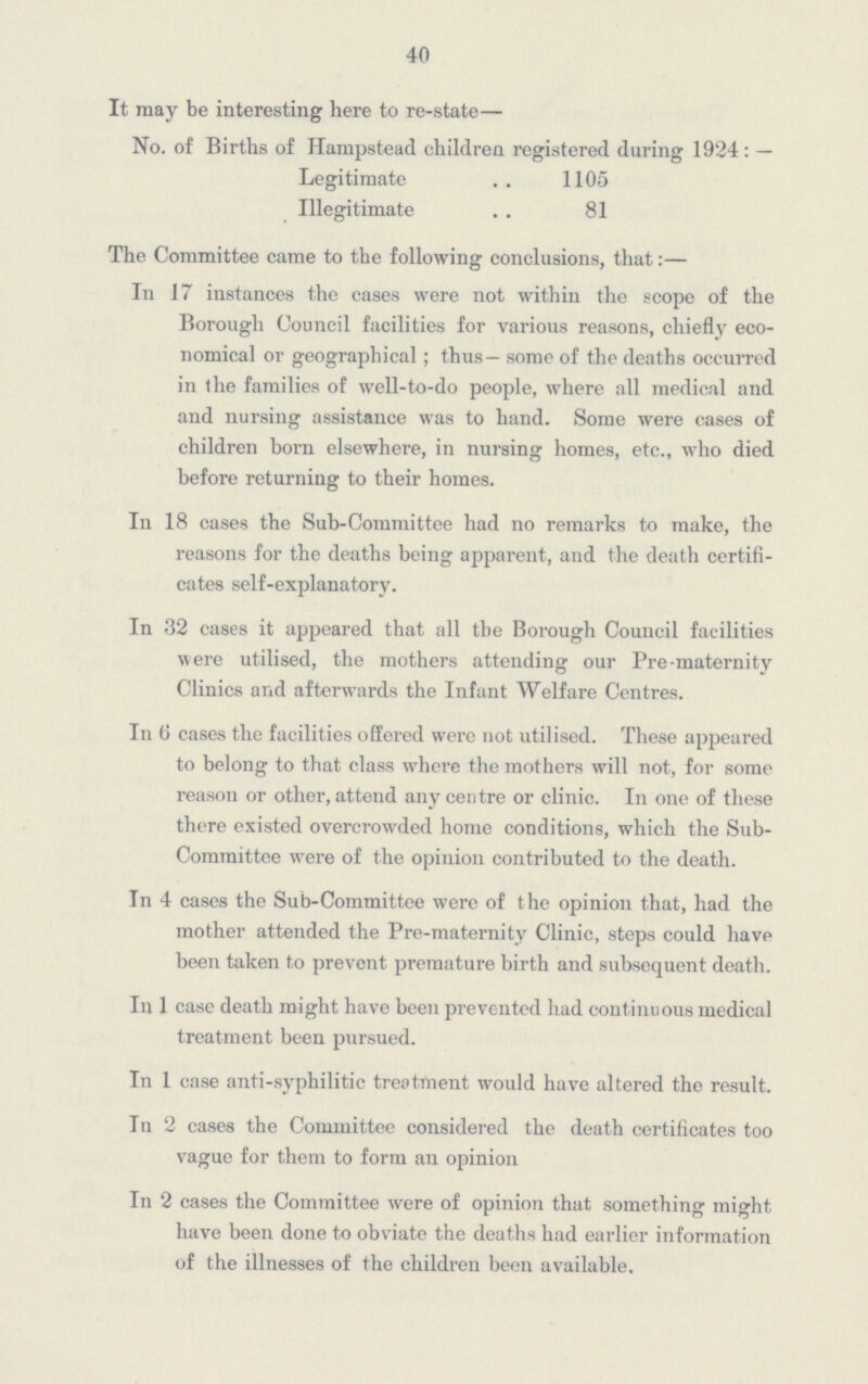 40 It may be interesting here to re-state— No. of Births of Hampstead children registered during 1924:— Legitimate 1105 Illegitimate 81 The Committee came to the following conclusions, that:— In 17 instances the cases were not within the scope of the Borough Council facilities for various reasons, chiefly eco nomical or geographical; thus — some of the deaths occurred in the families of well-to-do people, where all medical and and nursing assistance was to hand. Some were cases of children born elsewhere, in nursing homes, etc., who died before returning to their homes. In 18 cases the Sub-Committee had no remarks to make, the reasons for the deaths being apparent, and the death certifi cates self-explanatory. In 32 cases it appeared that all the Borough Council facilities were utilised, the mothers attending our Pre-maternity Clinics and afterwards the Infant Welfare Centres. In 6 cases the facilities offered were not utilised. These appeared to belong to that class where the mothers will not, for some reason or other, attend any centre or clinic. In one of these there existed overcrowded home conditions, which the Sub Committee were of the opinion contributed to the death. In 4 cases the Sub-Committee were of the opinion that, had the mother attended the Pre-maternity Clinic, steps could have been taken to prevent premature birth and subsequent death. In 1 case death might have been prevented had continuous medical treatment been pursued. In 1 case anti-syphilitic treatment would have altered the result. In 2 cases the Committee considered the death certificates too vague for them to form an opinion In 2 cases the Committee were of opinion that something might have been done to obviate the deaths had earlier information of the illnesses of the children been available.