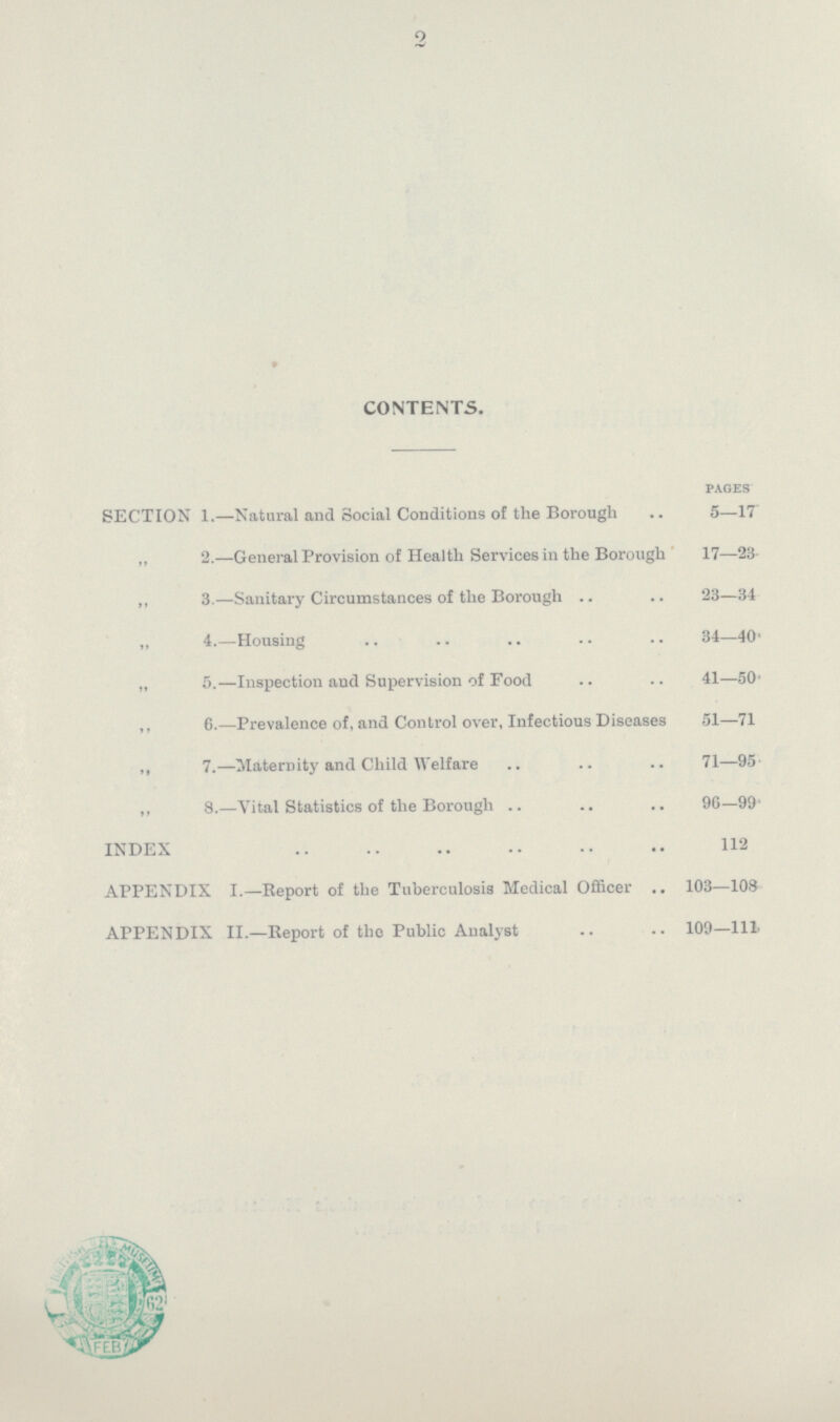 » CONTENTS. pages SECTION 1.—Natural and Social Conditions of the Borough 5—17 „ 2.—General Provision of Health Services in the Borough 17—23 ,, 3.—Sanitary Circumstances of the Borough 23—34 „ 4.—Housing 34—40' „ 5.—Inspection and Supervision of Food 41—50' „ 6.—Prevalence of, and Control over. Infectious Diseases 51—71 „ 7.—Maternity and Child Welfare 71—95 ,, 8.—Vital Statistics of the Borough 96—99 INDEX 112 APPENDIX I.—Report of the Tuberculosis Medical Officer 103—108 APPENDIX II.—Report of the Public Analyst 109—111