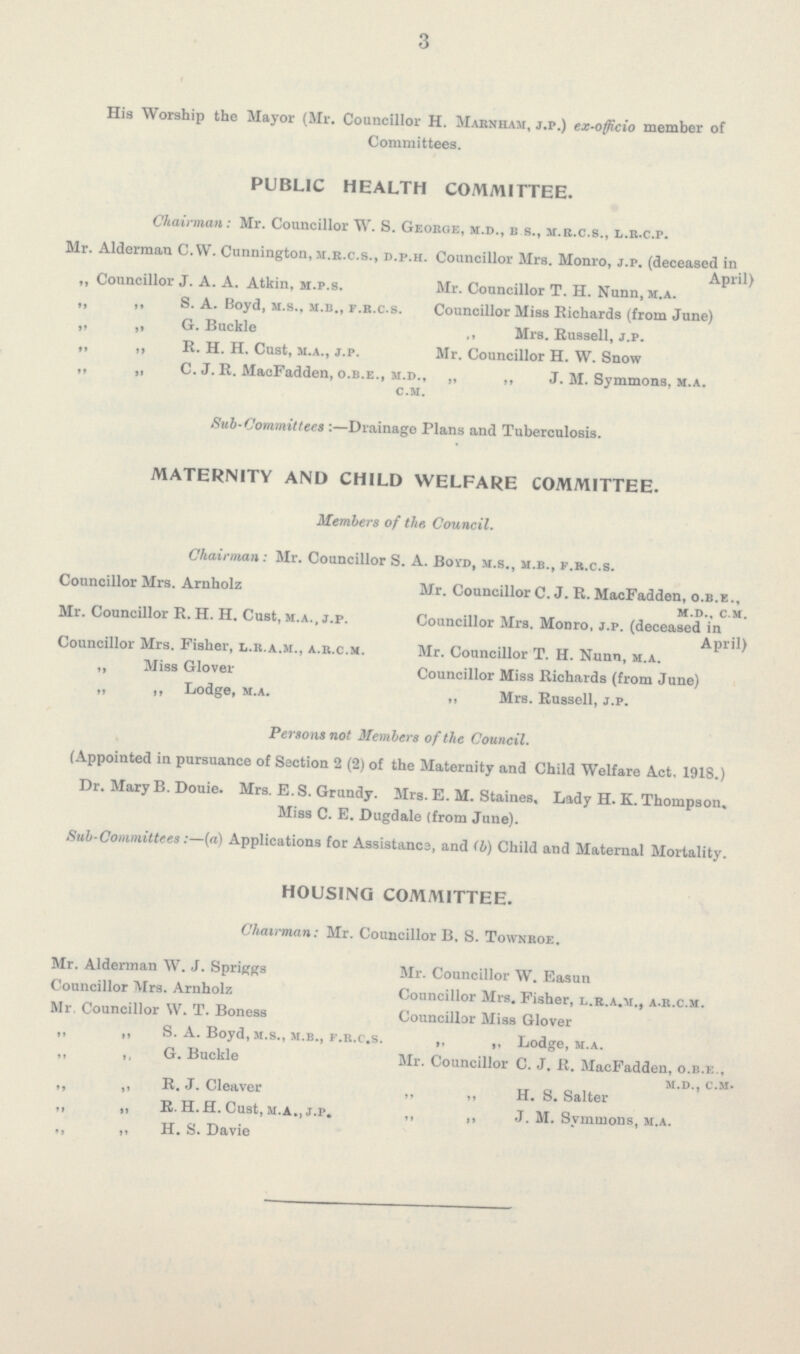 3 His Worship the Mayor (Mr. Councillor H. Marnham, j.p.) ex-officio member of Committees. PUBLIC HEALTH COMMITTEE. Chairman: Mr. Councillor W. S. Geohge, m.d., b s., m.r.c.s., l.r.c.p. Mr. Alderman C.W. Cunnington, m.r.c.s., d.p.h. Councillor Mrs. Monro, j.p. (deceased in April) „ Councillor J. A. A. Atkin, m.p.s. Mr. Councillor T. H. Nunn, m.a. „ ,, S. A. Boyd, m.s., m.b., f.r.c.s. Councillor Miss Richards (from June) „ „ G. Buckle ,, Mrs. Russell, j.p. ,, ,, R. H. H. Cust, 3i.a., j.p. Mr. Councillor H. W. Snow ,, „ C. J. R. MacFadden, o.b.e., m.d., „ ,, J. M. Symmons, m.a. c.m. Sub-Commit tees :—Drainage Plans and Tuberculosis. MATERNITY AND CHILD WELFARE COMMITTEE. Members of the. Council. Chairman: Mr. Councillor S. A. Boyd, m.s., m.b., f.r.c.s. Councillor Mrs. Arnholz Mr. Councillor C. J. R. MacFadden, o.b.e., m.d., c m. Mr. Councillor R.H. H. Cust, m.a., j.p. Councillor Mrs. Monro, j.p. (deceased in April) Councillor Mrs. Fisher, l.r.a.m., a.r.c.m. Mr. Councillor T. H. Nunn, m.a. „ Miss Glover Councillor Miss Richards (from June) „ ,, Lodge, m.a. „ Mrs. Russell, j.p. Persons not Members of the Council. (Appointed in pursuance of Section 2 (2) of the Maternity and Child Welfare Act. 1918.) Dr. Mary B. Douie. Mrs. E. S. Grundy. Mrs. E. M. Staines, Lady H. K. Thompson. Miss C. E. Dugdale (from June). Sub-Committees:—(a) Applications for Assistancs, and (b) Child and Maternal Mortality. HOUSING COMMITTEE. Chairman: Mr. Councillor B. S. Townroe. Mr. Alderman W. J. Springs Mr. Councillor W. Easun Councillor Mrs. Arnholz Councillor Mrs. Fisher, l.r.a.m., a.r.c.m. Mr. Councillor W. T. Boness Councillor Miss Glover „ „ S. A. Boyd, m.s., m.b., f.r.c.s. „ „ Lodge, m.a. ,, ,, G. Buckle Mr. Councillor C. J. R. MacFadden, o.b.e., m.d., c.m. R. J. Cleaver „ „ H. S. Salter ,, i, R. H.H. Cust, m.a., j.p. ,, „ J. M. Svmmons, m.a. ,, „ H. S. Davie