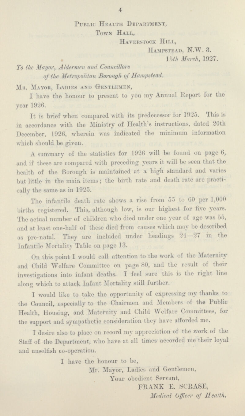 4 Public Health Department, Town Hall, Haverstock Hill, Hampstead, N.W. 3. 15th March, 1927. To the Mayor, Aldermen and Councillors of the Metropolitan Borough of Hampstead. Mr. Mayor, Ladies and Gentlemen, I have the honour to present to you my Annual Report for the year 1926. It is brief when compared with its predecessor for 1925. This is in accordance with the Ministry of Health's instructions, dated 20th December, 1926, wherein was indicated the minimum information which should be given. A summary of the statistics for 1926 will be found on page 6, and if these are compared with preceding years it will be seen that the health of the Borough is maintained at a high standard and varies but little in the main items; the birth rate and death rate are practi cally the same as in 1925. The infantile death rate shows a rise from 55 to 60 per 1,000 births registered. This, although low, is our highest for five years. The actual number of children who died under one year of age was 55, and at least one-half of these died from causes which may be described as pre-natal. They are included under headings 24—27 in the Infantile Mortality Table on page 13. On this point I would call attention to the work of the Maternity and Child Welfare Committee on page 80, and the result of their investigations into infant deaths. I feel sure this is the right line D along which to attack Infant Mortality still further. I would like to take the opportunity of expressing my thanks to the Council, especially to the Chairmen and Members of the Public Health, Housing, and Maternity and Child Welfare Committees, for the support and sympathetic consideration they have a Horded me. I desire also to place on record my appreciation of the work of the Staff of the Department, who have at all times accorded me their loyal and unselfish co-operation. I have the honour to be, Mr. Mayor, Ladies and Gentlemen, Your obedient Servant, FRANK E. SCRASE, Medical Officer of Health.