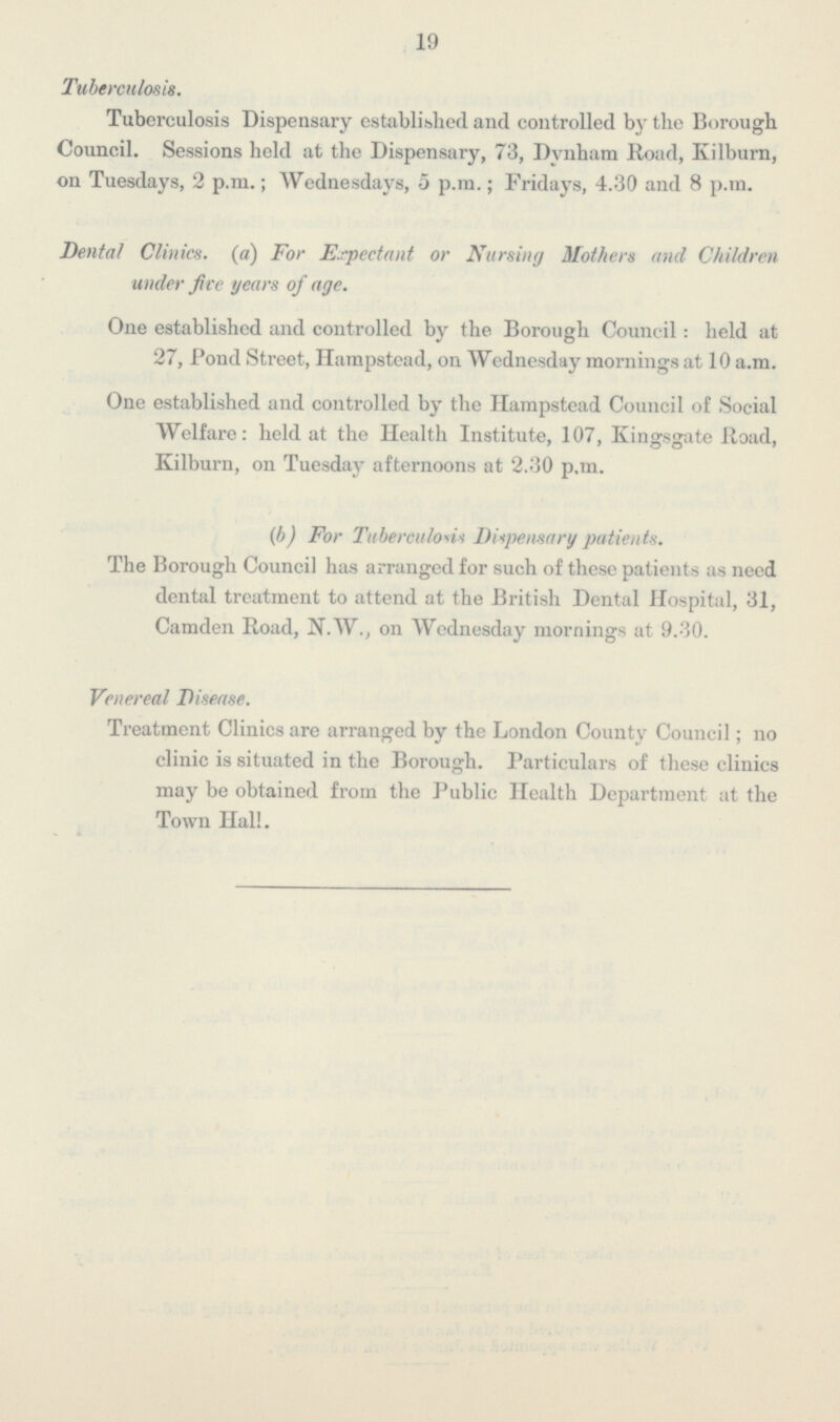19 Tuberculosis. Tuberculosis Dispensary established and controlled by the Borough Council. Sessions held at the Dispensary, 73, Dvnham Road, Kilburn, on Tuesdays, 2 p.m.; Wednesdays, 5 p.m.; Fridays, 4.30 and 8 p.m. Dental Clinics, (a) For Expectant or Nursing Mothers ancl Children under five years of age. One established and controlled by the Borough Council: held at 27, Pond Street, Hampstead, on Wednesday mornings at 10 a.m. One established and controlled by the Hampstead Council of Social Welfare: held at the Health Institute, 107, Kingsgate Road, Kilburn, on Tuesday afternoons at 2.30 p.m. (b) For Tuberculous Dispensary patients. The Borough Council has arranged for such of these patients as need dental treatment to attend at the British Dental Hospital, 31, Camden Road, N.W., on Wednesday mornings at 9.30. Venereal Disease. Treatment Clinics are arranged by the London County Council; no clinic is situated in the Borough. Particulars of these clinics may be obtained from the Public Health Department at the Town Hall.