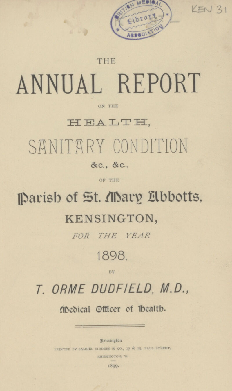 KEN 31 THE ANNUAL REPORT ON THE HEALTH SANITARY CONDITION &c., &c., OF THE Parish of St. Mary Abbotts, KENSINGTON, FOR THE YEAR 1898. BY T. ORME DUDFIELD, M.D., Medical Officer of Health. Bensington PRINTED BY SAMUEL SIDDERS & CO., 17 & 19, BALL STREET, KENSINGTON, W. 1899.