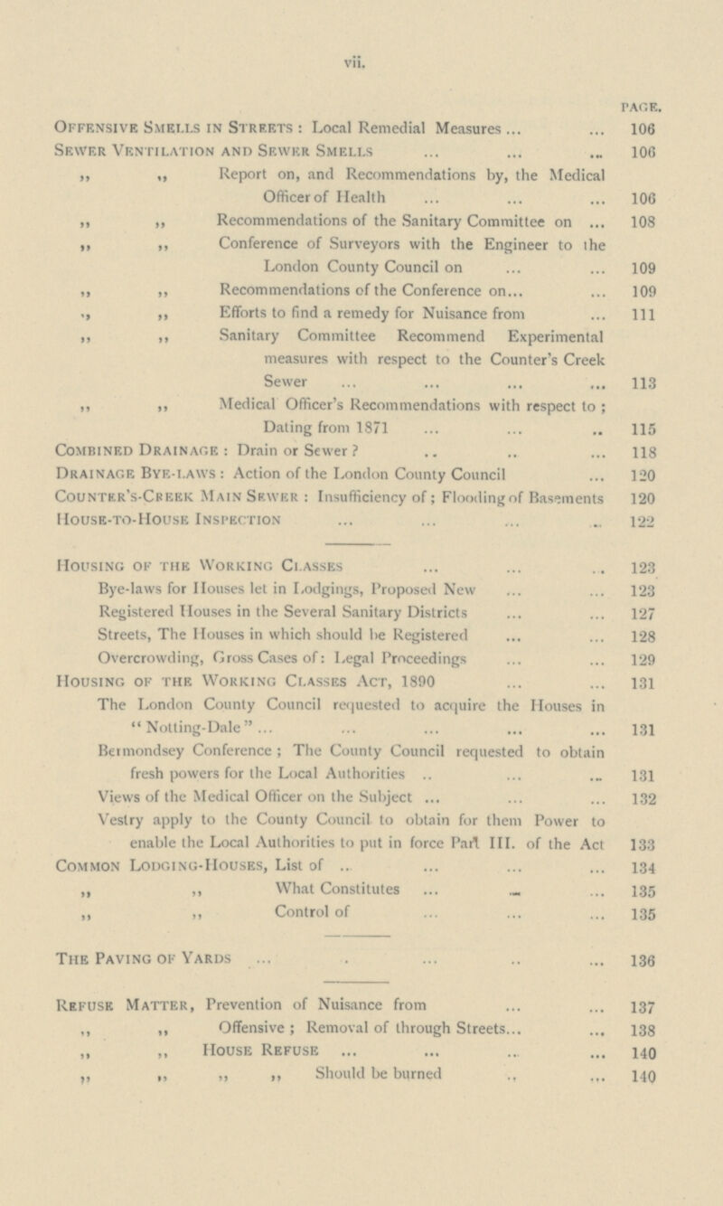 vii. PAGE. Offensive Smells in Streets : Local Remedial Measures 106 Sewer Ventilation and Sewer Smells 106 „ „ Report oil, and Recommendations by, the Medical Officer of Health 106 ,, ,, Recommendations of the Sanitary Committee on 108 ,, ,, Conference of Surveyors with the Engineer to the London County Council on 109 „ ,, Recommendations of the Conference on 109 ,, Efforts to find a remedy for Nuisance from Ill ,, ,, Sanitary Committee Recommend Experimental measures with respect to the Counter's Creek Sewer 113 ,, ,, Medical Officer's Recommendations with respect to ; Dating from 1871 115 Combined Drainage : Drain or Sewer 118 Drainage Bye-laws : Action of the London County Council 120 Countkr's-Creek Main Sewer : Insufficiency of; Flooding of Basements 120 House-to-House Inspection „ 122 Housing of the Working Classes 123 Bye-laws for Houses let in Lodgings, Proposed New 123 Registered Houses in the Several Sanitary Districts 127 Streets, The Houses in which should he Registered 128 Overcrowding, Gross Cases of: Legal Proceedings 129 Housing of the Working Classes Act, 1890 131 The London County Council requested to acquire the Houses in  Notting-Dale 131 Beimondsey Conference ; The County Council requested to obtain fresh powers for the Local Authorities 131 Views of the Medical Officer on the Subject 132 Vestry apply to the County Council to obtain for them Power to enable the Local Authorities to put in force Part III. of the Act 133 Common Lodging-Houses, List of 134 „ ,, What Constitutes 135 „ „ Control of 135 The Paving of Yards 136 Refuse Matter, Prevention of Nuisance from 137 ,, ,, Offensive; Removal of through Streets 138 ,, ,, House Refuse 140 ,, „ „ ,, Should be burned 140