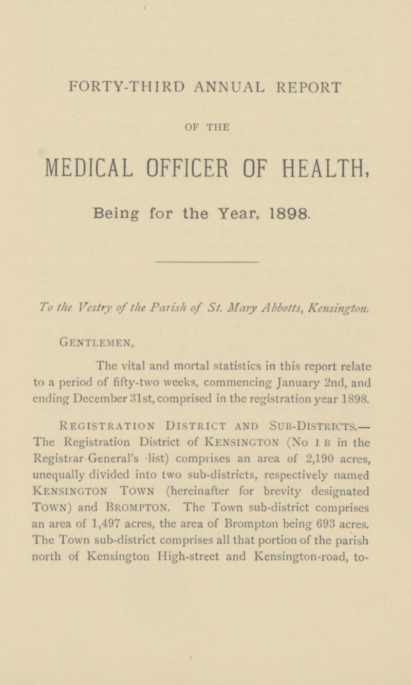 FORTY-THIRD ANNUAL REPORT of the MEDICAL OFFICER OF HEALTH, Being for the Year, 1898. To the Vestry of the Parish of St. Mary Abbotts, Kensington. Gentlemen, The vital and mortal statistics in this report relate to a period of fifty-two weeks, commencing January 2nd, and ending December 31st, comprised in the registration year 1898. Registration District and Sub-Districts.— The Registration District of kensington (No i b in the Registrar General's -list) comprises an area of 2,190 acres, unequally divided into two sub-districts, respectively named Kensington Town (hereinafter for brevity designated Town) and brompton. The Town sub-district comprises an area of 1,497 acres, the area of Brompton being 693 acres. The Town sub-district comprises all that portion of the parish north of Kensington High-street and Kensington-road, to¬
