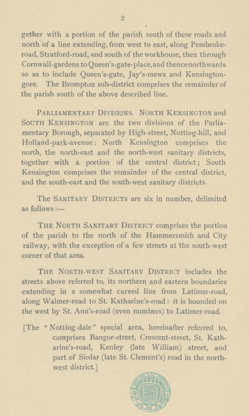 2 gether with a portion of the parish south of these roads and north of a line extending, from west to east, along Pembroke road, Stratford-road, and south of the workhouse, then through Cornwall-gardens to Queen's-gate-place,and thencenorthwards so as to include Oueen's-gate, Jay's-mews and Kensington gore. The Brompton sub-district comprises the remainder of the parish south of the above described line. Parliamentary Divisions. North Kensington and South Kensington are the two divisions of the Parlia— mentary Borough, separated by High-street, Notting-hill, and Holland-park-avenue: North Kensington comprises the north, the north-east and the north-west sanitary districts, together with a portion of the central district; South Kensington comprises the remainder of the central district, and the south-east and the south-west sanitary districts. The Sanitary Districts are six in number, delimited as follows:— The North Sanitary District comprises the portion of the parish to the north of the Hammersmith and City railway, with the exception of a few streets at the south-west corner of that area. The North-west Sanitary District includes the streets above referred to, its northern and eastern boundaries extending in a somewhat curved line from Latimer-road, along Walmer-road to St. Katharine's-road : it is bounded on the west by St. Ann's-road (even numbers) to Latimer-road. [The  Notting-dale special area, hereinafter referred to, comprises Bangor-street, Crescent-street, St. Kath— arine's-road, Kenley (late William) street, and part of Sirdar (late St. Clement's) road in the north— west district.]