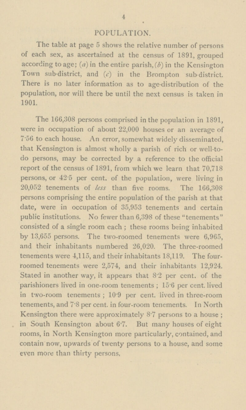 4 POPULATION. The table at page 5 shows the relative number of persons of each sex, as ascertained at the census of 1891, grouped according to age; (a) in the entire parish, (b) in the Kensington Town sub-district, and (c) in the Brompton sub-district. There is no later information as to age-distribution of the population, nor will there be until the next census is taken in 1901. The 166,308 persons comprised in the population in 1891, were in occupation of about 22,000 houses or an average of 756 to each house. An error, somewhat widely disseminated, that Kensington is almost wholly a parish of rich or well-to do persons, may be corrected by a reference to the official report of the census of 1891, from which we learn that 70,718 persons, or 42 5 per cent, of the population, were living in 20,052 tenements of less than five rooms. The 166,308 persons comprising the entire population of the parish at that date, were in occupation of 35,953 tenements and certain public institutions. No fewer than 6,398 of these tenements consisted of a single room each ; these rooms being inhabited by 13,655 persons. The two-roomed tenements were 6,965, and their inhabitants numbered 26,020. The three-roomed tenements were 4,115, and their inhabitants 18,119. The four roomed tenements were 2,574, and their inhabitants 12,924. Stated in another way, it appears that 8.2 per cent, of the parishioners lived in one-room tenements ; 15.6 per cent, lived in two-room tenements ; 109 per cent, lived in three-room tenements, and 7.8 per cent, in four-room tenements. In North Kensington there were approximately 8.7 persons to a house ; in South Kensington about 6.7. But many houses of eight rooms, in North Kensington more particularly, contained, and contain now, upwards of twenty persons to a house, and some even more than thirty persons,