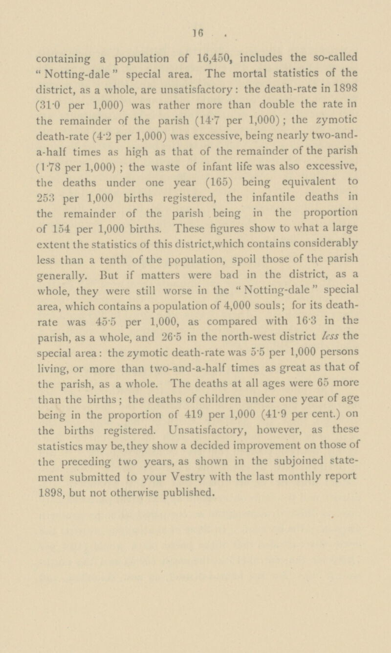 16 containing a population of 16,450, includes the so-called  Notting-dale  special area. The mortal statistics of the district, as a whole, are unsatisfactory: the death-rate in 1898 (31.0 per 1,000) was rather more than double the rate in the remainder of the parish (14.7 per 1,000); the zymotic death-rate (4.2 per 1,000) was excessive, being nearly two-and a-half times as high as that of the remainder of the parish (1.78 per 1,000) ; the waste of infant life was also excessive, the deaths under one year (165) being equivalent to 253 per 1,000 births registered, the infantile deaths in the remainder of the parish being in the proportion of 154 per 1,000 births. These figures show to what a large extent the statistics of this district,which contains considerably less than a tenth of the population, spoil those of the parish generally. But if matters were bad in the district, as a whole, they were still worse in the  Notting-dale special area, which contains a population of 4,000 souls; for its death rate was 455 per 1,000, as compared with 163 in the parish, as a whole, and 26.5 in the north-west district less the special area: the zymotic death-rate was 5.5 per 1,000 persons living, or more than two-and-a-half times as great as that of the parish, as a whole. The deaths at all ages were 65 more than the births; the deaths of children under one year of age being in the proportion of 419 per 1,000 (41.9 per cent.) on the births registered. Unsatisfactory, however, as these statistics may be,they show a decided improvement on those of the preceding two years, as shown in the subjoined state— ment submitted to your Vestry with the last monthly report 1898, but not otherwise published.