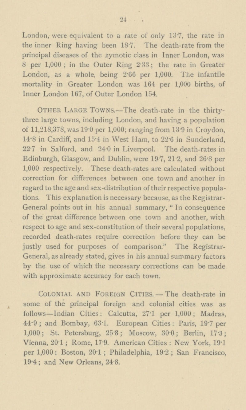 24 London, were equivalent to a rate of only 137, the rate in the inner Ring having been 187. The death-rate from the principal diseases of the zymotic class in Inner London, was 8 per 1,000 ; in the Outer Ring 2.33; the rate in Greater London, as a whole, being 2.66 per 1,000. The infantile mortality in Greater London was 164 per 1,000 births, of Inner London 167, of Outer London 154. Other Large Towns.—The death-rate in the thirty three large towns, including London, and having a population of 11,218,378, was 19 0 per 1,000; ranging from 13.9 in Croydon, 14.8 in Cardiff, and 15.4 in West Ham, to 22.6 in Sunderland, 22.7 in Salford, and 24.0 in Liverpool. The death-rates in Edinburgh, Glasgow, and Dublin, were 19.7, 21.2, and 26.8 per 1,000 respectively. These death-rates are calculated without correction for differences between one town and another in regard to the age and sex-distribution of their respective popula— tions. This explanation is necessary because, as the Registrar General points out in his annual summary,  In consequence of the great difference between one town and another, with respect to age and sex-constitution of their several populations, recorded death-rates require correction before they can be justly used for purposes of comparison. The Registrar General, as already stated, gives in his annual summary factors by the use of which the necessary corrections can be made with approximate accuracy for each town. Colonial AND Foreign Cities.— The death-rate in some of the principal foreign and colonial cities was as follows—Indian Cities: Calcutta, 27.1 per 1,000; Madras, 44.9 ; and Bombay, 63.1. European Cities: Paris, 19.7 per 1,000; St. Petersburg, 25.8; Moscow, 30.0; Berlin, 17.3; Vienna, 20.1; Rome, 17.9. American Cities : New York, 19.1 per 1,000; Boston, 20.1 ; Philadelphia, 19.2 ; San Francisco, 19.4; and New Orleans, 24.8.