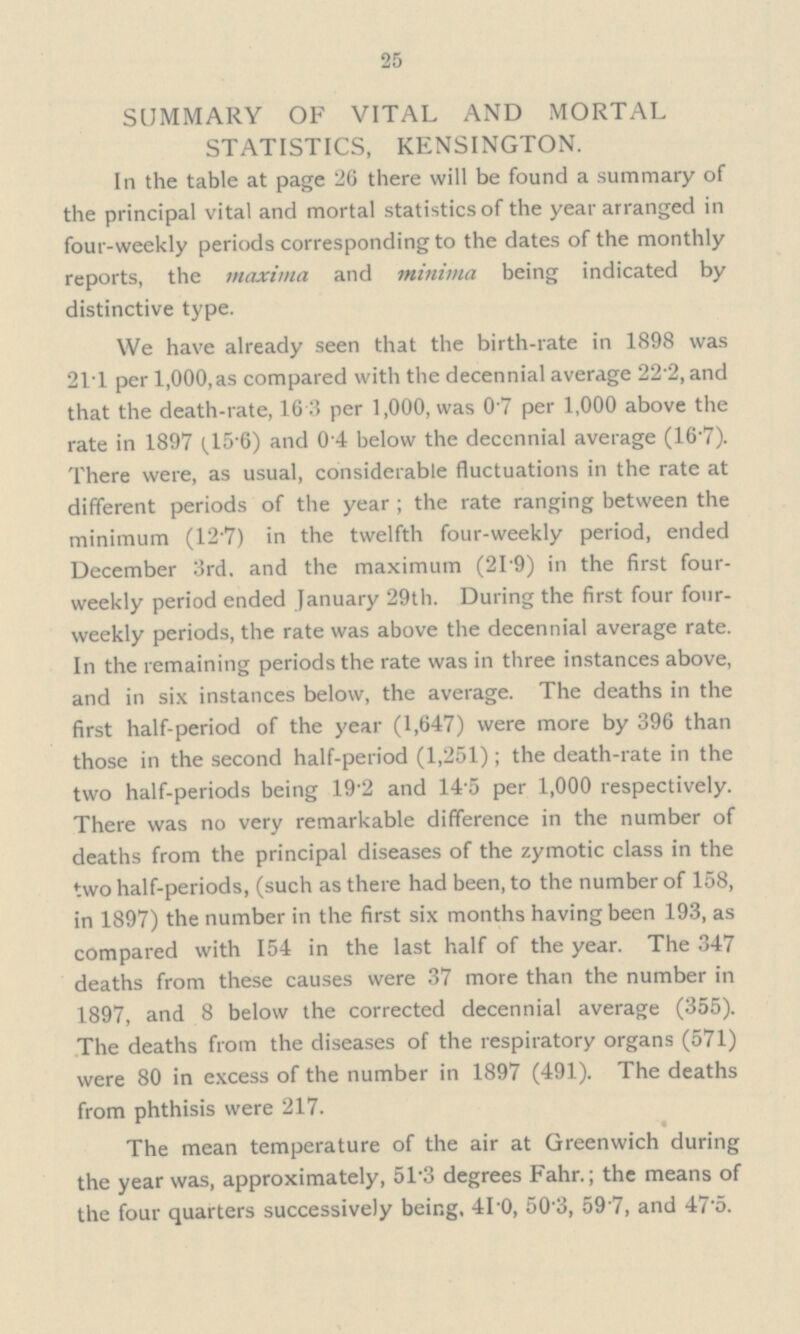 25 SUMMARY OF VITAL AND MORTAL STATISTICS, KENSINGTON. In the table at page 26 there will be found a summary of the principal vital and mortal statistics of the year arranged in four-weekly periods corresponding to the dates of the monthly reports, the maxima and minima being indicated by distinctive type. We have already seen that the birth-rate in 1898 was 21.1 per 1,000,as compared with the decennial average 22.2, and that the death-rate, 16.3 per 1,000, was 0.7 per 1,000 above the rate in 1897 (15.6) and 0.4 below the deccnnial average (16.7). There were, as usual, considerable fluctuations in the rate at different periods of the year ; the rate ranging between the minimum (12.7) in the twelfth four-weekly period, ended December 3rd. and the maximum (21.9) in the first four weekly period ended January 29th. During the first four four weekly periods, the rate was above the decennial average rate. In the remaining periods the rate was in three instances above, and in six instances below, the average. The deaths in the first half-period of the year (1,647) were more by 396 than those in the second half-period (1,251); the death-rate in the two half-periods being 19.2 and 14.5 per 1,000 respectively. There was no very remarkable difference in the number of deaths from the principal diseases of the zymotic class in the two half-periods, (such as there had been, to the number of 158, in 1897) the number in the first six months having been 193, as compared with 154 in the last half of the year. The 347 deaths from these causes were 37 more than the number in 1897, and 8 below the corrected decennial average (355). The deaths from the diseases of the respiratory organs (571) were 80 in excess of the number in 1897 (491). The deaths from phthisis were 217. The mean temperature of the air at Greenwich during the year was, approximately, 51.3 degrees Fahr.; the means of the four quarters successively being, 41.0, 50.3, 59.7, and 47.5.