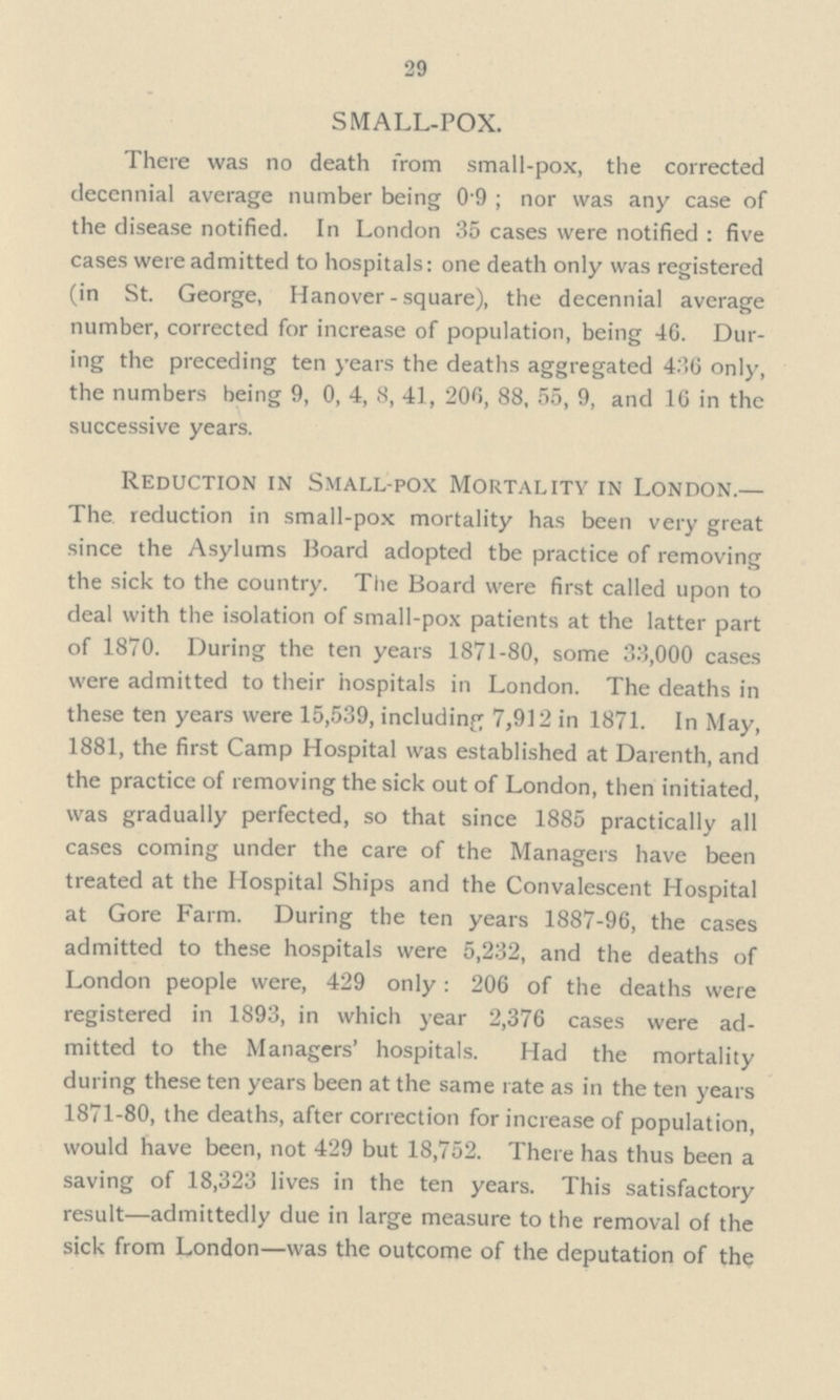 29 SMALL-POX. There was no death from small-pox, the corrected decennial average number being 0 9 ; nor was any case of the disease notified. In London 35 cases were notified : five cases were admitted to hospitals: one death only was registered (in St. George, Hanover - square), the decennial average number, corrected for increase of population, being 46. Dur— ing the preceding ten years the deaths aggregated 436 only, the numbers being 9, 0, 4, 8, 41, 206, 88, 55, 9, and 16 in the successive years. Reduction IN Small-pox Mortality IN London.— The. reduction in small-pox mortality has been very great since the Asylums Board adopted tbe practice of removing the sick to the country. The Board were first called upon to deal with the isolation of small-pox patients at the latter part of 1870. During the ten years 1871-80, some 33,000 cases were admitted to their hospitals in London. The deaths in these ten years were 15,539, including 7,912 in 1871. In May, 1881, the first Camp Hospital was established at Darenth, and the practice of removing the sick out of London, then initiated, was gradually perfected, so that since 1885 practically all cases coming under the care of the Managers have been treated at the Hospital Ships and the Convalescent Hospital at Gore Farm. During the ten years 1887-96, the cases admitted to these hospitals were 5,232, and the deaths of London people were, 429 only: 206 of the deaths were registered in 1893, in which year 2,376 cases were ad— mitted to the Managers' hospitals. Had the mortality during these ten years been at the same rate as in the ten years 1871-80, the deaths, after correction for increase of population, would have been, not 429 but 18,752. There has thus been a saving of 18,323 lives in the ten years. This satisfactory result—admittedly due in large measure to the removal of the sick from London—was the outcome of the deputation of the