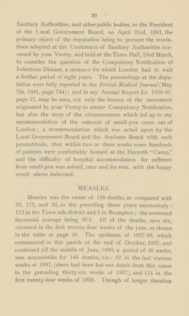 30 Sanitary Authorities, and other public bodies, to the President of the Local Government Board, on April 23rd, 1881, the primary object of the deputation being to present the resolu— tions adopted at the Conference of Sanitary Authorities con— vened by your Vestry, and held at the Town Hall, 23rd March, to consider the question of the Compulsory Notification of Infectious Disease, a measure for which London had to wait a further period of eight years. The proceedings at the depu— tation were fully reported in the British Medical Journal (May 7th, 1881, page 744); and in my Annual Report for 1880-81, page 57, may be seen, not only the history of the movement originated by your Vestry to secure Compulsory Notification, but also the story of the circumstances which led up to my recommendation of the removal of small-pox cases out of London ; a recommendation which was acted upon by the Local Government Board and the Asylums Board with such promptitude, that within two or three weeks some hundreds of patients were comfortably housed at the Darenth Camp, and the difficulty of hospital accommodation for sufferers from small-pox was solved, once and for ever, with the happy result above indicated. MEASLES.' Measles was the cause of 120 deaths, as compared with 33, 173, and 33, in the preceding three years successively : 112 in the Town sub-district and 8 in Brompton ; the corrected decennial average being 801. All of the deaths, save six, occurred in the first twenty-four weeks of the year, as shown in the table at page 26. The epidemic of 1897-98, which commenced in this parish at the end of October, 1897, and continued till the middle of June, 1898, a period of 40 weeks, was accountable for 146 deaths, viz : 32 in the last sixteen weeks of 1897, (there had been but one death from this cause in the preceding thirty-six weeks of 1897), and 114 in the first twenty-four weeks of 1898. Though of longer duration