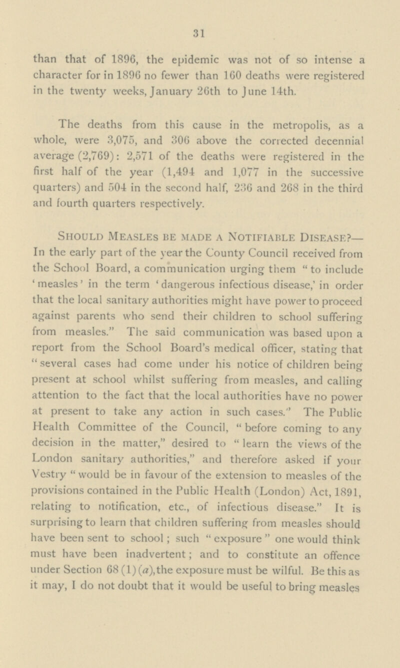 31 than that of 1896, the epidemic was not of so intense a character for in 1896 no fewer than 160 deaths were registered in the twenty weeks, January 26th to June 14th. The deaths from this cause in the metropolis, as a whole, were 3,075, and 306 above the corrected decennial average (2,769): 2,571 of the deaths were registered in the first half of the year (1,494 and 1,077 in the successive quarters) and 504 in the second half, 236 and 268 in the third and fourth quarters respectively. Should Measles BE MADE A Notifiable Disease?— In the early part of the year the County Council received from the School Board, a communication urging them to include 'measles' in the term 'dangerous infectious disease,' in order that the local sanitary authorities might have power to proceed against parents who send their children to school suffering from measles. The said communication was based upon a report from the School Board's medical officer, stating that  several cases had come under his notice of children being present at school whilst suffering from measles, and calling attention to the fact that the local authorities have no power at present to take any action in such cases. The Public Health Committee of the Council,  before coming to any decision in the matter, desired to  learn the views of the London sanitary authorities, and therefore asked if your Vestry  would be in favour of the extension to measles of the provisions contained in the Public Health (London) Act, 1891, relating to notification, etc., of infectious disease. It is surprising to learn that children suffering from measles should have been sent to school; such  exposure  one would think must have been inadvertent; and to constitute an offence under Section 68 (1) (a),the exposure must be wilful. Be this as it may, I do not doubt that it would be useful to bring measles