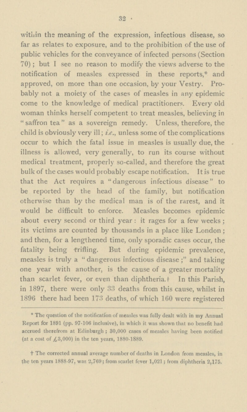 32 within the meaning of the expression, infectious disease, so far as relates to exposure, and to the prohibition of the use of public vehicles for the conveyance of infected persons (Section 70); but I see no reason to modify the views adverse to the notification of measles expressed in these reports,* and approved, on more than one occasion, by your Vestry. Pro— bably not a moiety of the cases of measles in any epidemic come to the knowledge of medical practitioners. Every old woman thinks herself competent to treat measles, believing in  saffron tea  as a sovereign remedy. Unless, therefore, the child is obviously very ill; i.e., unless some of the complications occur to which the fatal issue in measles is usually due, the illness is allowed, very generally, to run its course without medical treatment, properly so-called, and therefore the great bulk of the cases would probably escape notification. It is true that the Act requires a dangerous infectious disease to be reported by the head of the family, but notification otherwise than by the medical man is of the rarest, and it would be difficult to enforce. Measles becomes epidemic about every second or third year : it rages for a few weeks ; its victims are counted by thousands in a place like London ; and then, for a lengthened time, only sporadic cases occur, the fatality being trifling. But during epidemic prevalence, measles is truly a dangerous infectious disease; and taking one year with another, is the cause of a greater mortality than scarlet fever, or even than diphtheria.† In this Parish, in 1897, there were only 33 deaths from this cause, whilst in 1896 there had been 173 deaths, of which 160 were registered * The question of the notification of measles was fully dealt with in my Annual Report for 1891 (pp. 97-106 inclusive), in which it was shown that no benefit had accrued therefrom at Edinburgh ; 30,000 cases of measles having been notified (at a cost of £3,000) in the ten years, 1880-1889. † The corrected annual average number of deaths in London from measles, in the ten years 1888-97, was 2,769; from scarlet fever 1,021; from diphtheria 2,175.