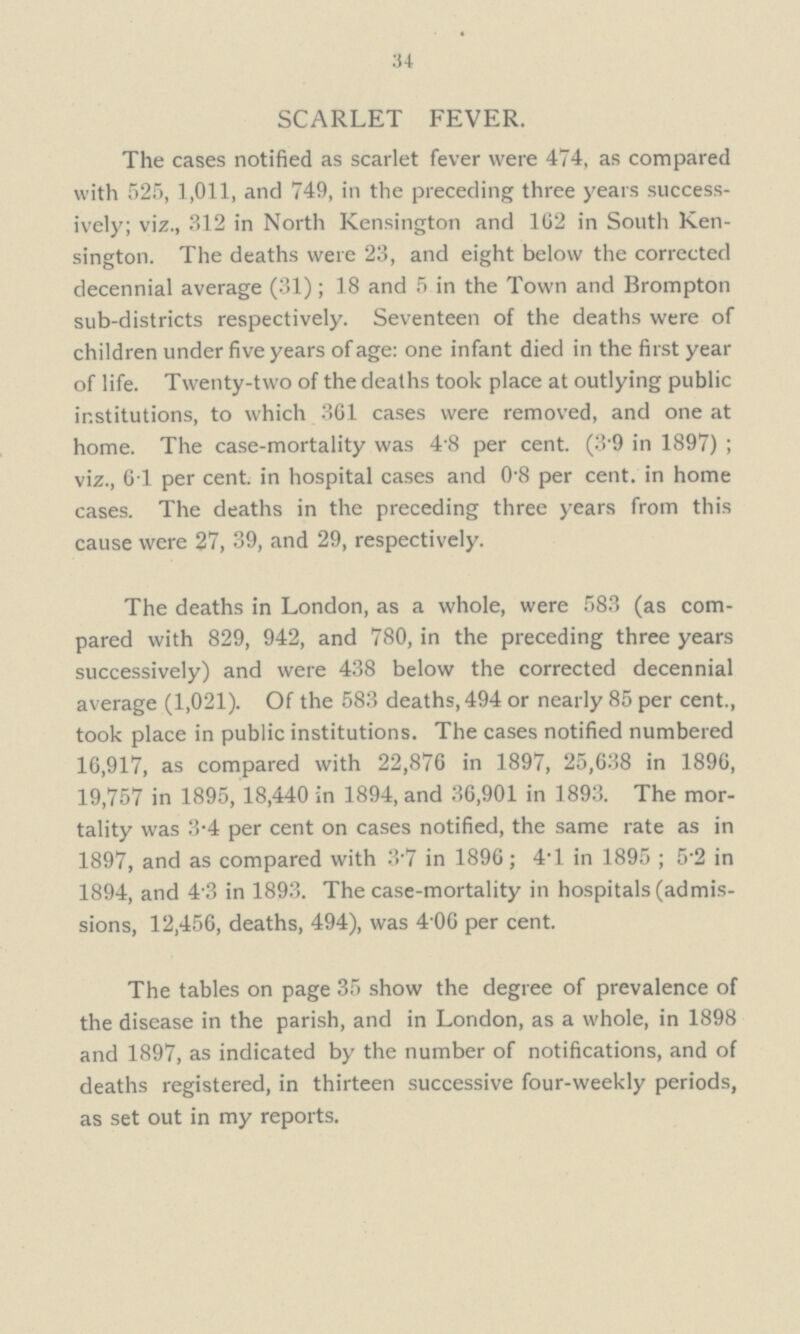 34 SCARLET FEVER. The cases notified as scarlet fever were 474, as compared with 525, 1,011, and 749, in the preceding three years success ively; viz., 312 in North Kensington and 162 in South Ken sington. The deaths were 23, and eight below the corrected decennial average (31); 18 and 5 in the Town and Brompton sub-districts respectively. Seventeen of the deaths were of children under five years of age: one infant died in the first year of life. Twenty-two of the deaths took place at outlying public institutions, to which 361 cases were removed, and one at home. The case-mortality was 4.8 per cent. (3.9 in 1897) ; viz., 6.1 per cent, in hospital cases and 0.8 per cent, in home cases. The deaths in the preceding three years from this cause were 27, 39, and 29, respectively. The deaths in London, as a whole, were 583 (as com pared with 829, 942, and 780, in the preceding three years successively) and were 438 below the corrected decennial average (1,021). Of the 583 deaths, 494 or nearly 85 per cent., took place in public institutions. The cases notified numbered 16,917, as compared with 22,876 in 1897, 25,638 in 1896, 19,757 in 1895, 18,440 in 1894, and 36,901 in 1893. The mor tality was 3.4 per cent on cases notified, the same rate as in 1897, and as compared with 3.7 in 1896; 4.1 in 1895 ; 52 in 1894, and 4.3 in 1893. The case-mortality in hospitals (admis sions, 12,456, deaths, 494), was 40.6 per cent. The tables on page 35 show the degree of prevalence of the disease in the parish, and in London, as a whole, in 1898 and 1897, as indicated by the number of notifications, and of deaths registered, in thirteen successive four-weekly periods, as set out in my reports.