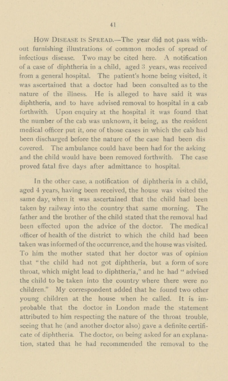 41 How Disease is Spread.—The year did not pass with out furnishing illustrations of common modes of spread of infectious disease. Two may be cited here. A notification of a case of diphtheria in a child, aged 3 years, was received from a general hospital. The patient's home being visited, it was ascertained that a doctor had been consulted as to the nature of the illness. He is alleged to have said it was diphtheria, and to have advised removal to hospital in a cab forthwith. Upon enquiry at the hospital it was found that the number of the cab was unknown, it being, as the resident medical officer put it, one of those cases in which the cab had been discharged before the nature of the case had been dis covered. The ambulance could have been had for the asking and the child would have been removed forthwith. The case proved fatal five days after admittance to hospital. In the other case, a notification of diphtheria in a child, aged 4 years, having been received, the house was visited the same day, when it was ascertained that the child had been taken by railway into the country that same morning. The father and the brother of the child stated that the removal had been effected upon the advice of the doctor. The medical officer of health of the district to which the child had been taken was informed of the occurrence, and the house was visited. To him the mother stated that her doctor was of opinion that  the child had not got diphtheria, but a form of sore throat, which might lead to diphtheria, and he had  advised the child to be taken into the country where there were no children. My correspondent added that he found two other young children at the house when he called. It is im probable that the doctor in London made the statement attributed to him respecting the nature of the throat trouble, seeing that he (and another doctor also) gave a definite certifi cate of diphtheria. The doctor, on being asked for an explana tion, stated that he had recommended the removal to the