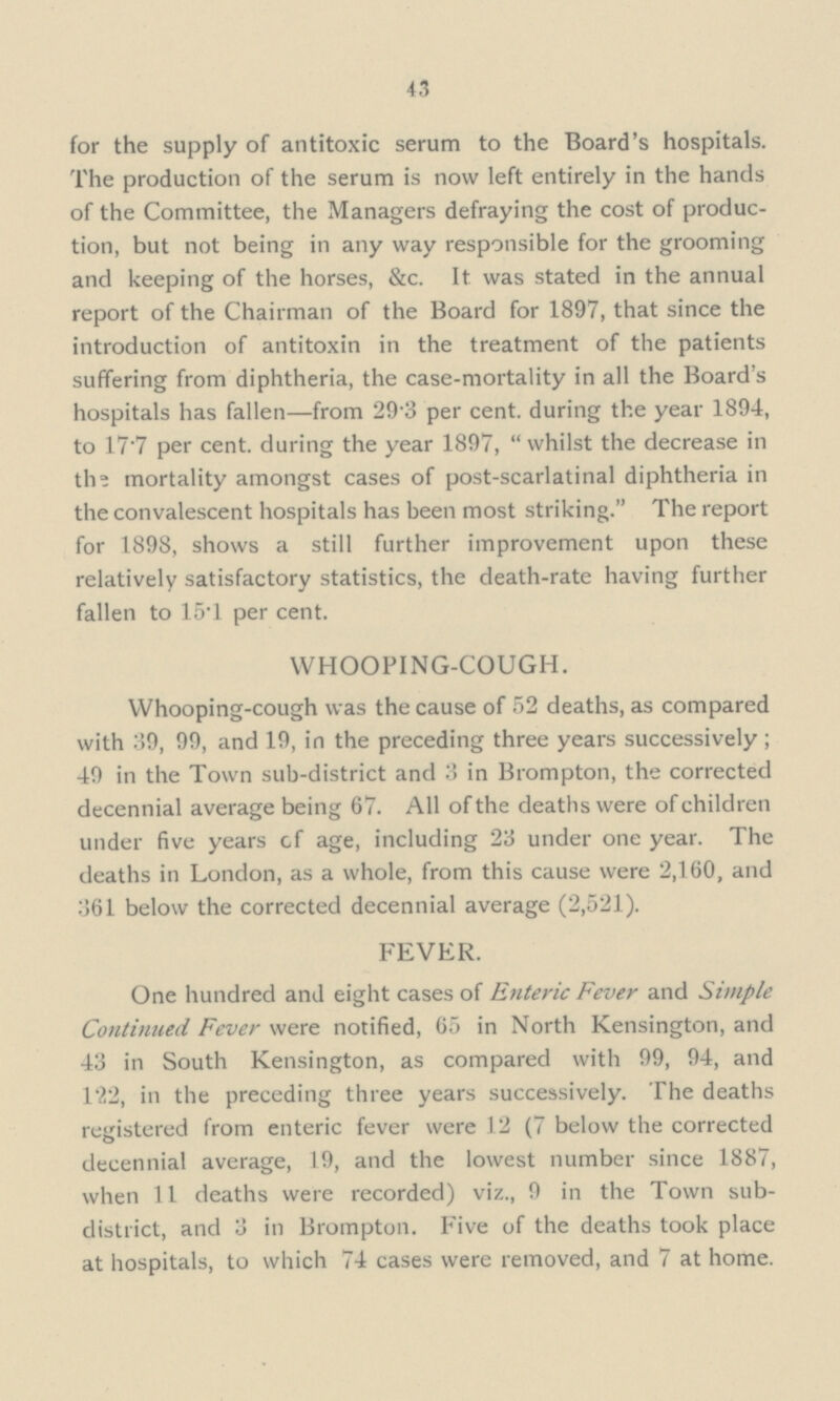 43 for the supply of antitoxic serum to the Board's hospitals. The production of the serum is now left entirely in the hands of the Committee, the Managers defraying the cost of produc tion, but not being in any way responsible for the grooming and keeping of the horses, &c. It was stated in the annual report of the Chairman of the Board for 1897, that since the introduction of antitoxin in the treatment of the patients suffering from diphtheria, the case-mortality in all the Board's hospitals has fallen—from 29.3 per cent, during the year 1894, to 17.7 per cent, during the year 1897,  whilst the decrease in the mortality amongst cases of post-scarlatinal diphtheria in the convalescent hospitals has been most striking. The report for 1898, shows a still further improvement upon these relatively satisfactory statistics, the death-rate having further fallen to 15.1 per cent. WHOOPING-COUGH. Whooping-cough was the cause of 52 deaths, as compared with 39, 99, and 19, in the preceding three years successively; 49 in the Town sub-district and 3 in Brompton, the corrected decennial average being 67. All of the deaths were of children under five years cf age, including 23 under one year. The deaths in London, as a whole, from this cause were 2,160, and 361 below the corrected decennial average (2,521). FEVER. One hundred and eight cases of Enteric Fever and Simple Continued Fever were notified, 65 in North Kensington, and 43 in South Kensington, as compared with 99, 94, and 122, in the preceding three years successively. The deaths registered from enteric fever were 12 (7 below the corrected decennial average, 19, and the lowest number since 1887, when 11 deaths were recorded) viz., 9 in the Town sub district, and 3 in Brompton. Five of the deaths took place at hospitals, to which 74 cases were removed, and 7 at home.